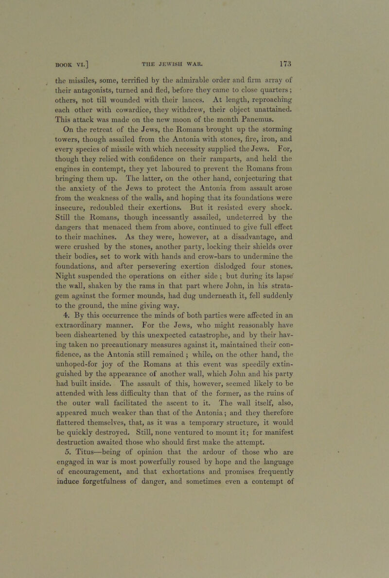 the missiles, some, terrified by the admirable order and firm array of their antagonists, turned and fled, before they came to close quarters; others, not till wounded with their lances. At length, reproaching each other with cowardice, they withdrew, their object unattained. This attack was made on the new moon of the month Panemus. On the retreat of the Jews, the Romans brought up the storming towers, though assailed from the Antonia with stones, fire, iron, and every species of missile with which necessity supplied the Jews. For, though they relied with confidence on their ramparts, and held the engines in contempt, they yet laboured to prevent the Romans from bringing them up. The latter, on the other hand, conjecturing that the anxiety of the Jews to protect the Antonia from assault arose from the weakness of the walls, and hoping that its foundations were insecure, redoubled their exertions. But it resisted every shock. Still the Romans, though incessantly assailed, undeterred by the dangers that menaced them from above, continued to give full effect to their machines. As they were, however, at a disadvantage, and were crushed by the stones, another party, locking their shields over their bodies, set to work with hands and crow-bars to undermine the foundations, and after persevering exertion dislodged four stones. Night suspended the operations on either side ; but during its lapse the wall, shaken by the rams in that part where John, in his strata- gem against the former mounds, had dug underneath it, fell suddenly to the ground, the mine giving way. 4. By this occurrence the minds of both parties were affected in an extraordinary manner. For the Jews, who might reasonably have been disheartened by this unexpected catastrophe, and by their hav- ing taken no precautionary measures against it, maintained their con- fidence, as the Antonia still remained ; while, on the other hand, the unhoped-for joy of the Romans at this event was speedily extin- guished by the appearance of another wall, which John and his party had built inside. The assault of this, however, seemed likely to be attended with less difficulty than that of the former, as the ruins of the outer wall facilitated the ascent to it. The wall itself, also, appeared much weaker than that of the Antonia; and they therefore flattered themselves, that, as it was a temporary structure, it would be quickly destroyed. Still, none ventured to mount it; for manifest destruction awaited those who should first make the attempt. 5. Titus—being of opinion that the ardour of those who are engaged in war is most powerfully roused by hope and the language of encouragement, and that exhortations and promises frequently induce forgetfulness of danger, and sometimes even a contempt of