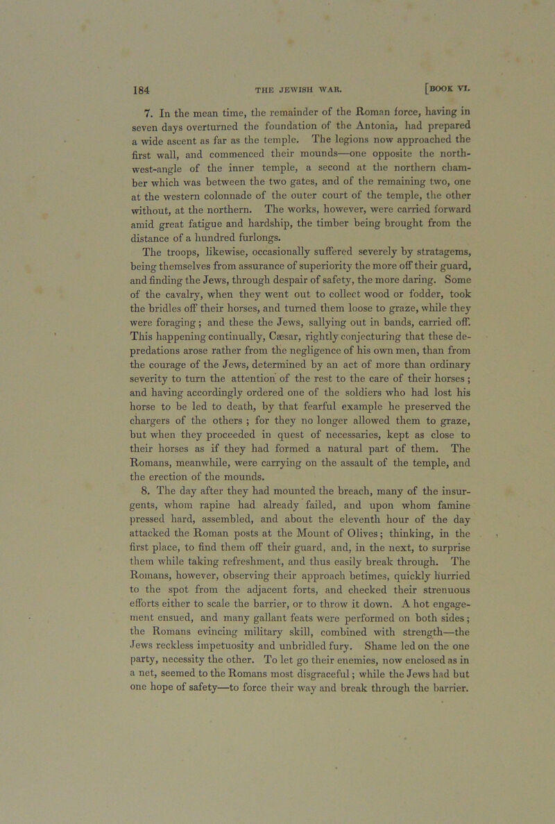7. In the mean time, the remainder of the Roman force, having in seven days overturned the foundation of the Antonia, had prepared a wide ascent as far as the temple. The legions now approached the first wall, and commenced their mounds—one opposite the north- west-angle of the inner temple, a second at the northern cham- ber which was between the two gates, and of the remaining two, one at the western colonnade of the outer court of the temple, the other without, at the northern. The works, however, were carried forward amid great fatigue and hardship, the timber being brought from the distance of a hundred furlongs. The troops, likewise, occasionally suffered severely by stratagems, being themselves from assurance of superiority the more off their guard, and finding the Jews, through despair of safety, the more daring. Some of the cavalry, when they went out to collect wood or fodder, took the bridles off their horses, and turned them loose to graze, while they were foraging; and these the Jews, sallying out in bands, carried off. This happening continually, Caesar, rightly conjecturing that these de- predations arose rather from the negligence of his own men, than from the courage of the Jews, determined by an act of more than ordinary severity to turn the attention of the rest to the care of their horses; and having accordingly ordered one of the soldiers who had lost his horse to be led to death, by that fearful example he preserved the chargers of the others ; for they no longer allowed them to graze, but when they proceeded in quest of necessaries, kept as close to their horses as if they had formed a natural part of them. The Romans, meanwhile, were carrying on the assault of the temple, and the erection of the mounds. 8. The day after they had mounted the breach, many of the insur- gents, whom rapine had already failed, and upon whom famine pressed hard, assembled, and about the eleventh hour of the day attacked the Roman posts at the Mount of Olives; thinking, in the first place, to find them off their guard, and, in the next, to surprise them while taking refreshment, and thus easily break through. The Romans, however, observing their approach betimes, quickly hurried to the spot from the adjacent forts, and checked their strenuous efforts either to scale the barrier, or to throw it down. A hot engage- ment ensued, and many gallant feats were performed on both sides; the Romans evincing military skill, combined with strength—the Jews reckless impetuosity and unbridled fury. Shame led on the one party, necessity the other. To let go their enemies, now enclosed as in a net, seemed to the Romans most disgraceful; while the Jews had but one hope of safety—to force their way and break through the barrier.