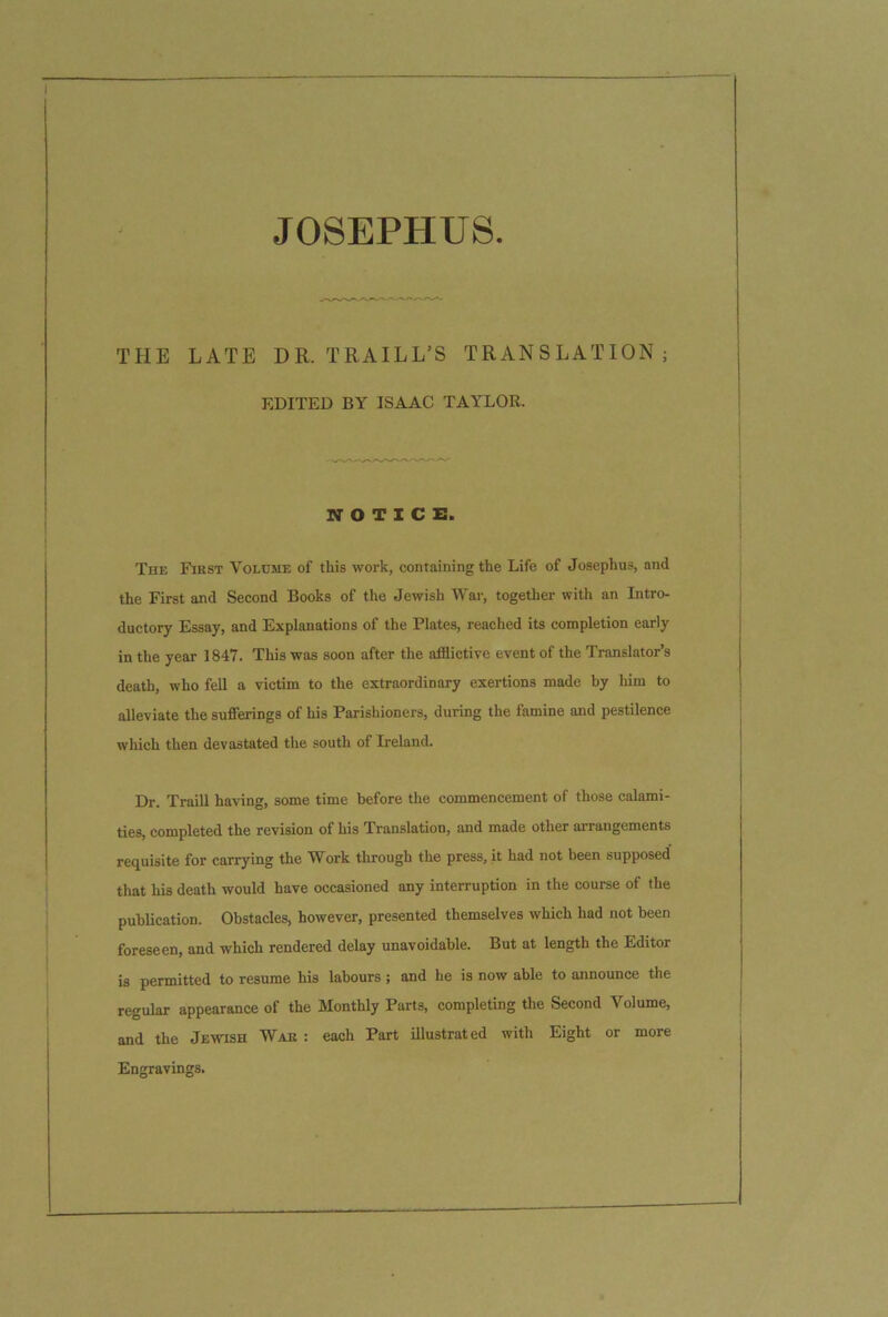 JOSEPHUS THE LATE DR. TRAILL’S TRANSLATION; EDITED BY ISAAC TAYLOR. NOTICE. The First Volume of this work, containing the Life of Josephus, and the First and Second Books of the Jewish War, together with an Intro- ductory Essay, and Explanations of the Plates, reached its completion early in the year 1847. This was soon after the afflictive event of the Translator’s death, who fell a victim to the extraordinary exertions made by him to alleviate the sufferings of his Parishioners, during the famine and pestilence which then devastated the south of Ireland. Dr. Traill having, some time before the commencement of those calami- ties, completed the revision of his Translation, and made other arrangements requisite for carrying the Work through the press, it had not been supposed' that his death would have occasioned any interruption in the course of the publication. Obstacles, however, presented themselves which had not been foreseen, and which rendered delay unavoidable. But at length the Editor is permitted to resume his labours ; and he is now able to announce the regular appearance of the Monthly Parts, completing the Second Volume, and the Jewish War : each Part illustrated with Eight or more Engravings.