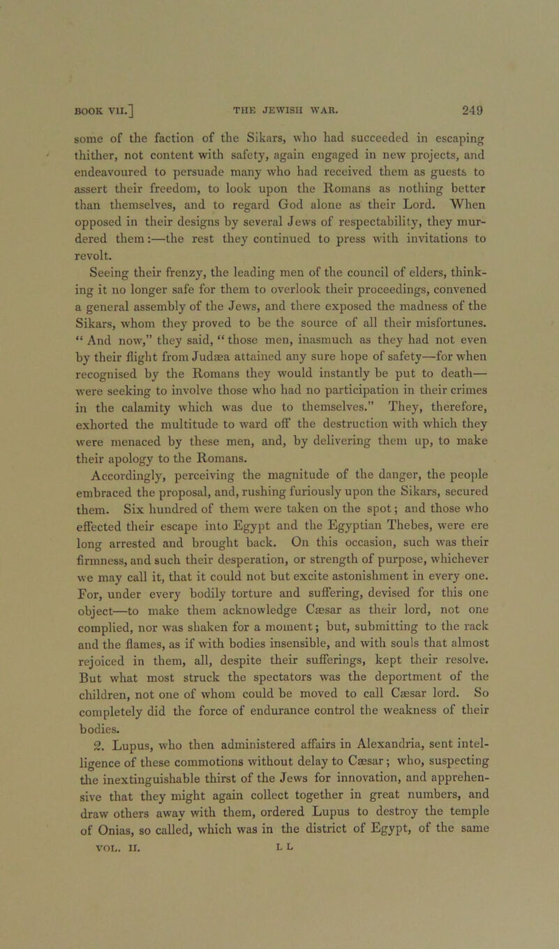 some of the faction of the Sikars, wlio had succeeded in escaping thitlier, not content with safety, again engaged in new projects, and endeavoured to persuade many who had received them as guests to assert their freedom, to look upon the Romans as notliing better than tliemselves, and to regard God alone as their Lord. When opposed in their designs by several Jews of respectability, they mur- dered them:—the rest they continued to press with invitations to revolt. Seeing their frenzy, the leading men of the council of elders, think- ing it no longer safe for them to overlook their proceedings, convened a general assembly of the Jews, and there exposed the madness of the Sikars, whom they proved to be the source of all their misfortunes. “ And now,” they said, “ those men, inasmuch as they had not even by their flight from Judma attained any sure hope of safety—for when recognised by the Romans they would instantly be put to death— were seeking to involve those who had no participation in their crimes in the calamity which was due to themselves.” They, therefore, exhorted the multitude to ward off the destruction with which they were menaced by these men, and, by delivering them up, to make their apology to the Romans. Accordingly, perceiving the magnitude of the danger, the peojile embraced the proposal, and, rushing furiously upon the Sikars, secured them. Six hundred of them were taken on the spot; and those who eflected their escape into Egypt and the Egyptian Thebes, were ere long arrested and brought back. On this occasion, such was their firmness, and such their desperation, or strength of purpose, whichever we may call it, that it could not but excite astonishment in every one. For, under every bodily torture and suffering, devised for this one object—to make them acknowledge Caesar as their lord, not one complied, nor was shaken for a moment; but, submitting to the rack and the flames, as if with bodies insensible, and with souls that almost rejoiced in them, all, despite their suflTerings, kept their resolve. But what most struck the spectators was the deportment of the children, not one of whom could be moved to call Caesar lord. So completely did the force of endurance control the weakness of their bodies. 2. Lupus, who then administered affairs in Alexandria, sent intel- ligence of these commotions without delay to Caesar; who, suspecting the inextinguishable thirst of the Jews for innovation, and apprehen- sive that they might again collect together in great numbers, and draw others away with them, ordered Lupus to destroy the temple of Onias, so called, which was in the district of Egypt, of the same L L VOL. II.
