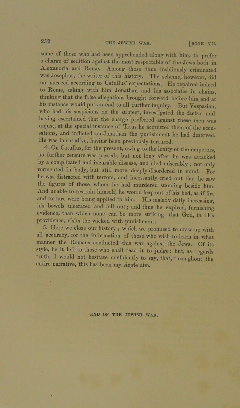 some of those who had been apprehended along with him, to prefer a charge of sedition against the most respectable of the Jews both in Alexandria and Rome. Among those thus insidiously criminated was Josephus, the writer of this history. The scheme, however, did not succeed according to Catullus’ expectations. He repaired indeed to Rome, taking with him Jonathan and his associates in chains, thinking that the false allegations brought forward before him and at his instance would put an end to all further inquiry. But Vespa.sian, who had his suspicions on the subject, investigated the facts; and having ascertained that the charge preferred against these men was unjust, at the special instance of Titus he acquitted them of the accu- sations, and inflicted on Jonathan the punishment he had deserved. He was burnt alive, having been previously tortured. 4. On Catullus, for the present, owing to the lenity of the emperors, no further censure was passed; but not long after he was attacked by a complicated and incurable disease, and died miserably ; not only tormented in body, but still more deeply disordered in mind. For he was distracted with terrors, and incessantly cried out that he saw the figures of those whom he had murdered standing beside him. And unable to restrain himself, he would leap out of his bed, as if fire and torture were being applied to him. His malady daily increasing, his bowels ulcerated and fell out; and thus he expired, furnishing evidence, than which none can be more striking, that God, in His providence, visits the wicked with punishment. 5. Here we close our history; which we promised to draw up with all accuracy, for the information of those who wish to learn in what manner the Romans conducted this war against the Jews. Of its style, be it left to those who shall read it to judge: but, as regards truth, I would not hesitate confidently to say, that, throughout the entire narrative, this has been my single aim. END OF THE JEWISH W^VR.