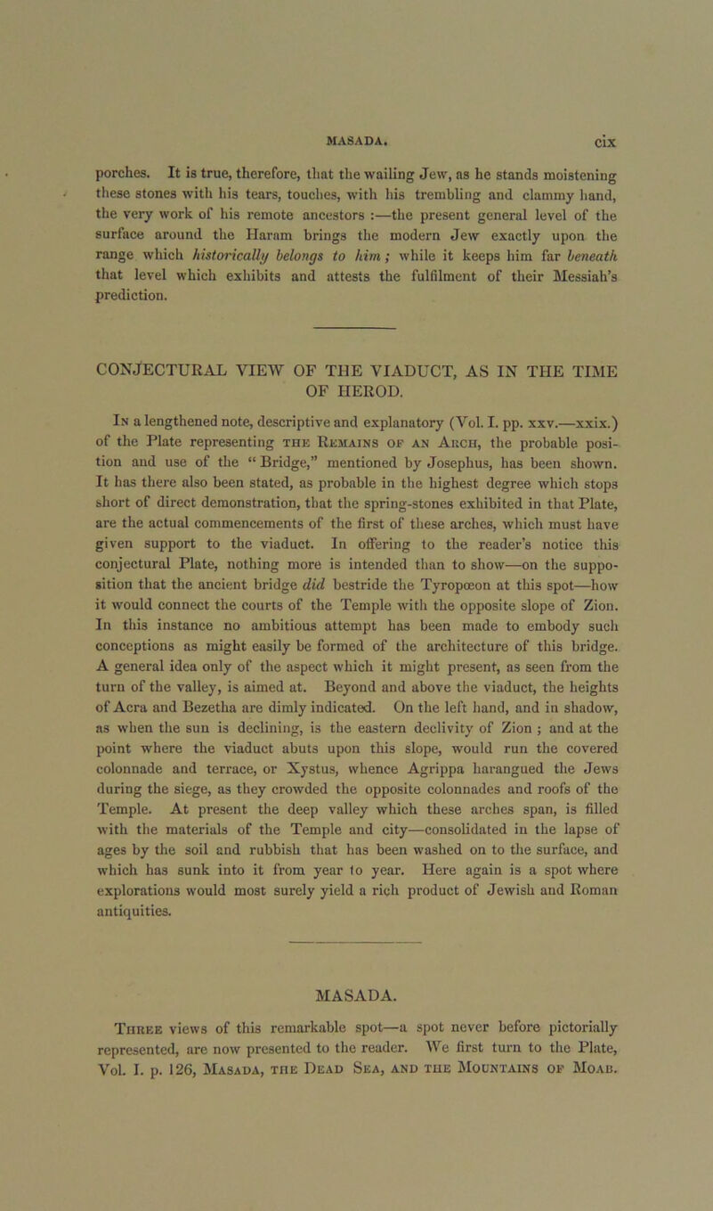 porches. It is true, therefore, that the wailing Jew, as he stands moistening these stones with his tears, touehes, with his trembling and clammy hand, the very work of his remote ancestors :—the present general level of the surface around the Haram brings the modern Jew exactly upon the range which historically belongs to him; while it keeps him far beneath that level which exhibits and attests the fulfilment of their Messiah’s prediction. CONJECTURAL VIEW OF THE VIADUCT, AS IN THE TIME OF HEROD. In a lengthened note, descriptive and explanatory (Vol. I. pp. xxv.—xxix.) of the Plate representing the Remains of an Akch, the probable posi- tion and use of the “ Bridge,” mentioned by Josephus, has been shown. It has there also been stated, as probable in the highest degree which stops short of direct demonstration, that the spring-stones exhibited in that Plate, are the actual commencements of the first of these arehes, which must have given support to the viaduct. In offering to the reader’s notice this conjectural Plate, nothing more is intended than to show—on the suppo- sition that the ancient bridge did bestride the Tyropoeon at this spot—how it would connect the courts of the Temple with the opposite slope of Zion. In tliis instance no ambitious attempt has been made to embody such conceptions as might easily be formed of the arehitecture of this bridge. A general idea only of the aspect which it might present, as seen from the turn of the valley, is aimed at. Beyond and above the viaduct, the heights of Acra and Bezetha are dimly indicated. On the left hand, and in shadow, as when the sun is declining, is the eastern declivity of Zion ; and at the point where the viaduct abuts upon this slope, would run the covered colonnade and terrace, or Xystus, whence Agrippa harangued the Jews during the siege, as they crowded the opposite colonnades and roofs of the Temple. At present the deep valley which these arches span, is filled with the materials of the Temple and city—consolidated in the lapse of ages by the soil and rubbish that has been washed on to the surfaee, and which has sunk into it from year to year. Here again is a spot where explorations would most surely yield a rich product of Jewish and Roman antiquities. MASADA. Three views of this remarkable spot—a spot never before pictorially represented, are now presented to the reader. We first turn to the Plate, Vol. I. p. 126, Masada, the Dead Sea, and the Mountains of Moab.
