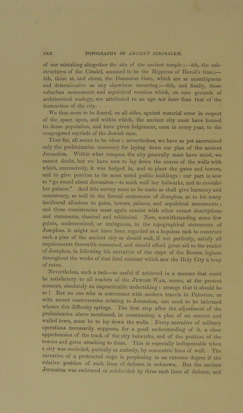 of our mistaking altogether the site of tlie ancient temple ;—4th, the sub- structures of the Citadel, assumed to be the llippicus of Herod’s time;— 5th, those at, and about, the Damascus Gate, which are as unambiguous and determinative as any elsewhere occurring;—6th, and finally, those suburban monuments and sepulchral remains which, on sure grounds of architectural analogy, are attributed to an age not later than that of the destruction of the city. AV^e thus seem to be fenced, on all sides, against material error in respect of the space upon, and within which, the ancient city must have housed its dense population, and have given lodgement, once in every year, to the congregated myriads of the Jewish race. Thus far, all seems to be elear ; nevertheless, we have as yet ascertained only the preliminaries necessary for laying down our plan of the ancient Jerusalem. AAithin what compass the city generally must have stood, we cannot doubt, but we have now to lay down the course of the walls with which, successively, it was hedged in, and to plant the gates and towers, and to give position to its most noted public buildings : our part is nom to “go round about Jerusalem—to mark Kell her bulwarks, and to consider her palaees.” And this survey must so be made as shall give harmony and consistency, as tvell to the formal statements of Josephus, as to his many incidental allusions to gates, toivers, palaces, and sepulchral monuments ; and these consistencies must again consist with other extant descriptions and statements, classical and rabbinical. Now, notwithstanding some few points, undetermined, or ambiguous, in tlie topographical statements of Josephus, it might not have been regarded as a hopeless task to construct such a plan of the ancient city as should well, if not perfectly, satisfy all requirements therewith connected, and should afford great aid to the reader of Josephus, in following his narrative of the steps of the Roman legions throughout the weeks of that fatal summer which saw the Holy City a heap of ruins. Nevertheless, such a task—so useful if achieved in a manner that could be satisfactory to all readers of the Jewish War, seems, at the present moment, absolutelj' an impracticable undertaking : strange that it should be so ! But no one who is conversant with modern travels in Palestine, or with recent controversies relating to Jerusalem, can need to be informed whence this difficulty springs. The first step after the adjustment of the preliminaries above mentioned, in constructing a plan of an ancient and walled town, must be to lay down the walls. Every narrative of military operations necessai’ily supposes, for a good understanding of it, a clear apprehension of the track of the city bulwarks, and of the position of the towels and gates attaching to them. This is especially indispen.sable when a city was encircled, partially or entirely, by concentric lines of wall. The narrative of a protracted siege is perplexing in an e.xtreme degree if the relative position of such lines of defence is unknown. But the ancient Jerusalem was embraced or subdivided by three such lines of defence, and