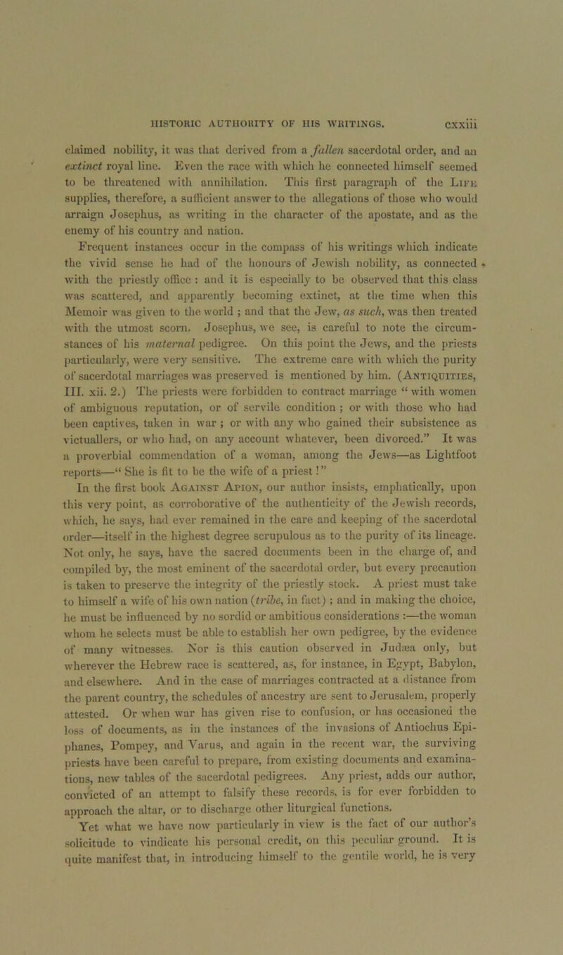 claimed nobility, it was that derived from a fallen sacerdotal order, and an extinct royal line. Even the race with which he connected himself seemed to be threatened witli annihilation. This first paragraph of the Lifu supplies, therefore, a sufHcient answer to the allegations of those who would arraign Josephus, ns writing in tlie character of the apostate, and as the enemy of his country and nation. Frequent instances occur in the compass of his writings which indicate the vivid sense he had of the honours of Jewish nobility, as connected • with the priestly office : and it is especially to be observed that this class was scattered, and apparently becoming extinct, at tlie time when this Memoir was given to the world ; and that the Jew, as such, was then treated with the utmost scorn. Josephus, we see, is careful to note the circum- stances of his maternal pedigree. On this point the Jews, and the priests particularly, were very sensitive. The extreme care with which the purity of sacerdotal marriages was preserved is mentioned by him. (Antiquities, 111. xii. 2.) The priests were forbidden to contract marriage “ with women of ambiguous reputation, or of servile condition ; or with those who had been captives, taken in war ; or with any who gained their subsistence as victuallers, or who had, on any account whatever, been divorced.” It was a proverbial commendation of a woman, among the Jews—as Lightfoot reports—“ She is fit to be the w’ife of a priest!” In the first book Against Ajpion, our author insists, emphatically, upon tills very point, as corroborative of the authenticity of the Jewish records, which, he says, had ever remained in the care and keeping of the .sacerdotal order—itself in the highest degree scrujmlous as to the purity of its lineage. Not only, he says, have the sacred documents been in the charge of, and compiled by, the most eminent of the sacerdotal order, but every precaution is taken to preserve the integrity of the priestly stock. A priest must take to himself a wife of his own nation {trihe, in fact) ; and in making the choice, he must be influenced by no sordid or ambitious considerations :—the woman whom he selects must be able to establish her own pedigree, by the evidence of many witnesses. Nor is this caution observed in Judiea only, but wherever the Hebrew race is scattered, as, for instance, in Egypt, Babylon, and elsewhere. And in the case of marriages contracted at a distance from the parent country, the schedules of ancestry are sent to Jerusalem, properly attested. Or when war has given rise to confusion, or has occasioned the loss of documents, as in the instances of the invasions of Antiochus Epi- phanes, Pompey, and Varus, and again in the recent war, the surviving priests have been careful to prepare, from existing documents and examina- tions, new tables of the sacerdotal pedigrees. Any priest, adds our author, convicted of an attempt to falsify these records, is for ever forbidden to approach the altar, or to discharge other liturgical functions. Yet what we have now particularly in view is tlie fact of our author’s solicitude to vindicate his personal credit, on tlii.s iicculiar ground. It is quite manifest that, in introducing himself to the gentile world, he is very