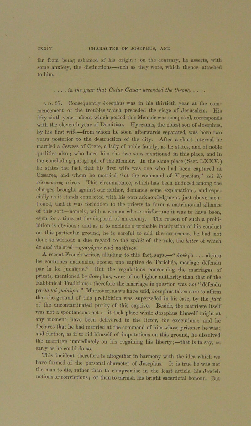 fur from being aslmmed of liis origin ; on the contrary, he asserts, with some anxiety, the distinctions—such as they were, which thence attached to him. .... in the year that Cuius Ccesar ascended the throne A D. 37. Consequently Josephus was in his tliirtieth year at the com- mencement of the troubles which preceded the siege of Jerusalem. His fifty-sixth year—about which period this Memoir was composed, corresponds with the eleventh year of Domitian. Hyrcanus, the eldest son of Josephus, by his first wife—from whom he soon afterwards separated, was born two years posterior to the destruction of the city. After a short interval he married a Jewess of Crete, a lady of noble family, as he states, and of noble qualities also ; who bore him the two sons mentioned in this place, and in the concluding paragraph of the Memoir. In the same place (Sect. LXXV.) he states the fact, that his first wife was one who had been captured at Cajsarea, and whom he married “at the command of Vespasian,” cal oi) KtXiixruvTog aiiTov. This circumstance, which has been adduced among the charges brought against our author, demands some explanation ; and espe- cially as it stands connected with his own acknowledgment, just above men- tioned, that it was forbidden to the priests to form a matrimonial alliance of this sort—namely, with a woman whose misfortune it was to have been, even for a time, at the disposal of an enemy. The reason of such a prohi- bition is obvious ; and as if to exclude a probable inculpation of his conduct on this particular ground, he is careful to add the assurance, he had not done so without a due regard to the spirit of the rule, the letter of which lui had violated—tjyayoprjr rird irapOerov, A recent French writer, alluding to this fact, says,—“ Joseph . . . abjura les coutumes nationales, epousa une captive de Tarichee, mariage defendu par la loi judalquc.” But the regulations concerning the marriages of priests, mentioned by Josephus, wmre of no higher authority than that of the Rabbinical Traditions : therefore the mari-iage in question was not “ defendu par la loijudaique.” Moreover, as we have said, Josephus takes care to affirm that the ground of this prohibition was superseded in his case, by the fact of the uncontaminated purity of this captive. Beside, the marriage itself was not a spontaneous act:—it took place while Josephus himself might at any moment have been delivered to the lictor, for execution ; and he declares that he had married at the command of him whose prisoner he was: and further, as if to rid himself of imputations on this ground, he dissolved the marriage immediately on his regaining his liberty;—that is to say, as early as he could do so. This incident therefore is altogether in harmony with tlie idea which we liave formed of the personal character of Josephus. It is true he was not the man to die, rather than to compromise in the least article, his Jewish notions or convictions; or than to tarnish his bright sacerdotal honour. But