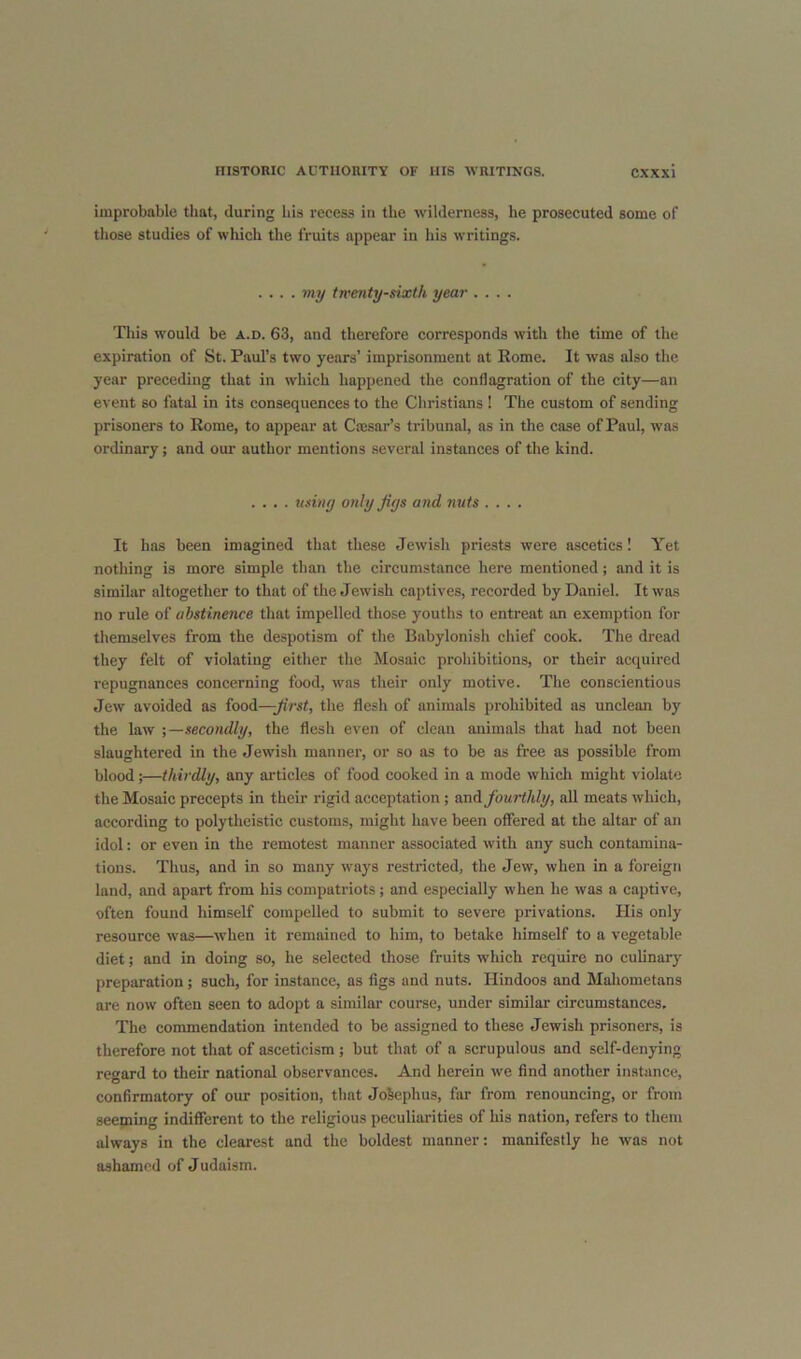 improbable that, during his recess in the wilderness, he prosecuted some of those studies of which the fruits appear in his writings. .... my twenty-sixth year .... This w'ould be a.d. 63, and therefore corresponds with the time of the expiration of St. Paul’s two years’ imprisonment at Rome. It was also the year preceding that in which happened the conflagration of the city—an event so fatal in its consequences to the Christians ! The custom of sending prisoners to Rome, to appear at Caisar’s tribunal, as in the case of Paul, was ordinary; and our author mentions several instanees of the kind. .... using only Jigs and nuts .... It has been imagined that these Jewish priests were ascetics! Yet nothing is more simple than the circumstance here mentioned; and it is similar altogether to that of the Jewish captives, recorded by Daniel. It was no rule of abstinence that impelled those youths to entreat an exemption for themselves from the despotism of the Babylonish chief cook. The dread they felt of violating either the Mosaic prohibitions, or their acquired repugnances concerning food, was their only motive. The conscientious Jew avoided as food—the flesh of animals prohibited as unclean by the law ;—secondly, the flesh even of clean animals that had not been slaughtered in the Jewish manner, or so as to be as free as possible from blood;—thirdly, any articles of food cooked in a mode which might violate the Mosaic precepts in their rigid acceptation ; and fourthly, all meats which, according to polytheistic customs, might have been offered at the altar of an idol: or even in the remotest manner associated with any such contamina- tions. Thus, and in so many ways restricted, the Jew, when in a foreign land, and apart from his compatriots; and especially when he was a captive, often found himself compelled to submit to severe privations. His only resource was—when it remained to him, to betake himself to a vegetable diet; and in doing so, he selected those fruits which require no culinary preparation ; such, for instance, as figs and nuts. Hindoos and Maliometans are now often seen to adopt a similar course, under similar circumstances. The commendation intended to be assigned to these Jewish prisoners, is therefore not that of asceticism ; but that of a scrupulous and self-denying regard to their national observances. And herein we find another instance, confirmatory of our position, that JoSephus, far from renouncing, or from seeping indifferent to the religious peculiarities of his nation, refers to them always in the clearest and the boldest manner; manifestly he was not ashamed of Judaism.