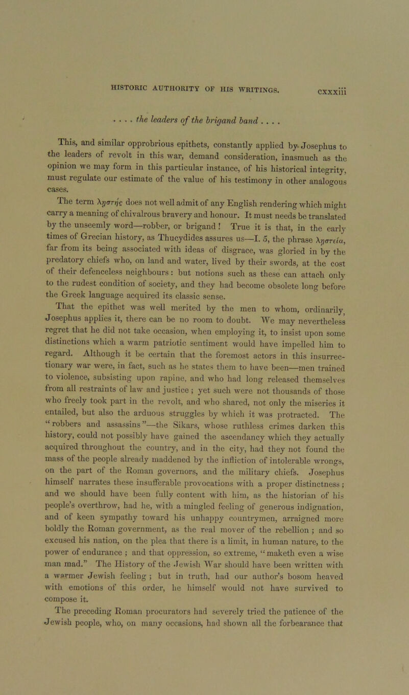 . ... the leaders of the brigand band .... This, and similar opprobrious epithets, constantly applied by. Josephus to the leaders of revolt in this war, demand consideration, inasmuch as the opinion we may form in this particular instance, of his historical integrity, must regulate our estimate of the value of his testimony in other analogous cases. The term Aj/anjc does not well admit of any English rendering which might carry a meaning of chivalrous bravery and honour. It must needs be translated by the unseemly word—robber, or brigand ! True it is that, in the early times of Grecian history, as Thucydides assures us—I. 5, the phrase \gareia, far from its being associated with ideas of disgrace, was gloried in by the predatory chiefs who, on land and water, lived by their swords, at the cost of their defenceless neighbours: but notions such as these can attach only to the rudest condition of society, and they had become obsolete long before the Greek language acquired its classic sense. That the epithet was well merited by the men to whom, ordinarily Josephus applies it, there can be no room to doubt. We may nevertheless regret that he did not take occasion, when employing it, to insist upon some distinctions which a warm patriotic sentiment would have impelled him to regard. Although it be certain that the foremost actors in this insurrec- tionary war were, in fact, such as he states them to have been—men trained to violence, subsisting upon rapine, and who had long released themselves from all restraints of law and justice ; yet such were not thousands of those who freely took part in the revolt, and who shared, not only the miseries it entailed, but also the arduous struggles by which it was protracted. The robbers and assassins ”—the Sikars, wliose ruthless crimes darken this history, could not possibly have gained the ascendancy which they actually acquired throughout the countiy, and in the city, had they not found the mass of the people already maddened by the infliction of intolerable wrongs, on the part of the Roman governors, and the military chiefs. Josephus himself narrates these insufferable provocations with a proper distinctness; and we should have been fully content with him, as the historian of his people’s overthrow, had he, with a mingled feeling of generous indignation, and of keen sympathy toward his unhappy countrymen, arraigned more boldly the Roman government, as the real mover of the rebellion ; and so excused his nation, on the plea that there is a limit, in human nature, to the power of endurance ; and that oppression, so extreme, “ maketh even a wise man mad.” The History of the -lewisli War should have been written with a warmer Jewish feeling ; but in truth, had our author’s bosom heaved with emotions of this order, he himself would not have survived to compose it. The preceding Roman procurators had severely tried the patience of the Jewish people, who, on many occasions, had shown all the forbearance that