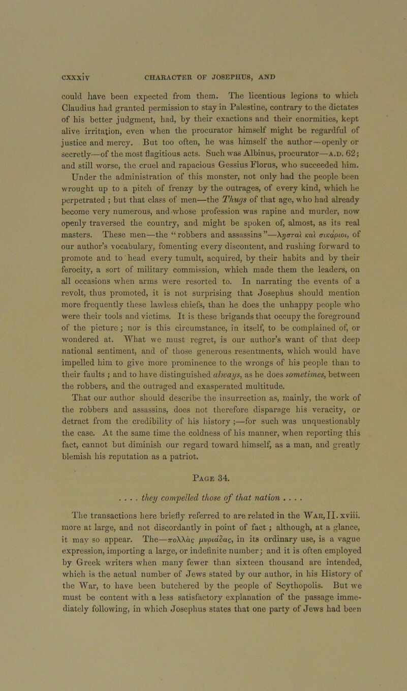 could have been expected from them. Tlie licentious legions to which Claudius had granted permission to stay in Palestine, contrary to the dictates of his better judgment, had, by their exactions and their enormities, kept alive irritation, even when the procurator himself might be regardful of justice and mercy. But too often, he was himself the author—openly or secretly—of the most flagitious acts. Such was Albinus, procurator—a.d. 62; and still worse, the cruel and rapacious Gessius Florus, who succeeded him. Under the administration of this monster, not only had the people been wrought up to a pitch of frenzy by the outrages, of every kind, which he perpetrated ; but that class of men—the Thugs of that age, who had already become very numerous, and whose profession was rapine and murder, now openly traversed the country, and might be spoken of, almost, as its real masters. These men—the “ robbers and assassins ”—Xj/arai cal aiKapioi, of our author’s vocabulary, fomenting every discontent, and rushing forward to promote and to head every tumult, acquired, by their habits and by their ferocity, a sort of military commission, which made them the leaders, on all occasions when arms were resorted to. In narrating the events of a revolt, thus promoted, it is not surprising that Josephus should mention more frequently these lawless chiefs, than he does the unhappy people who were their tools and victims. It is these brigands that occupy the foreground of the picture; nor is this circumstance, in itself, to be complained of, or wondered at. What we must regret, is our author’s want of that deep national sentiment, and of those generous resentments, which would have impelled him to give more prominence to the wrongs of his people than to their faults ; and to have distinguished always, as he does sometimes, between the robbers, and the outraged and exasperated multitude. That our author should describe the insurrection as, mainly, the work of the robbers and assassins, does not therefore disparage his veracity, or detract from the credibility of his history ;—for such was unquestionably the case. At the same time the coldness of bis manner, when reporting this fact, cannot but diminish our regard toward himself, as a man, and greatly blemish his reputation as a patriot. Page 34. .... they compelled those of that nation .... The transactions here briefly referred to are related in the War,II. xviii. more at large, and not discordantly in point of fact; although, at a glance, it may so appear. The—TroXXae pvpidhac, in its ordinary use, is a vague expression, importing a large, or indefinite number; and it is often employed by Greek writers when many fewer than sixteen thousand are intended, which is the actual number of Jews stated by our author, in his History of the War, to have been butchered by the people of Scythopolis. But we must be content with a less satisfactory explanation of the passage imme- diately following, in which Josephus states that one party of Jews had been