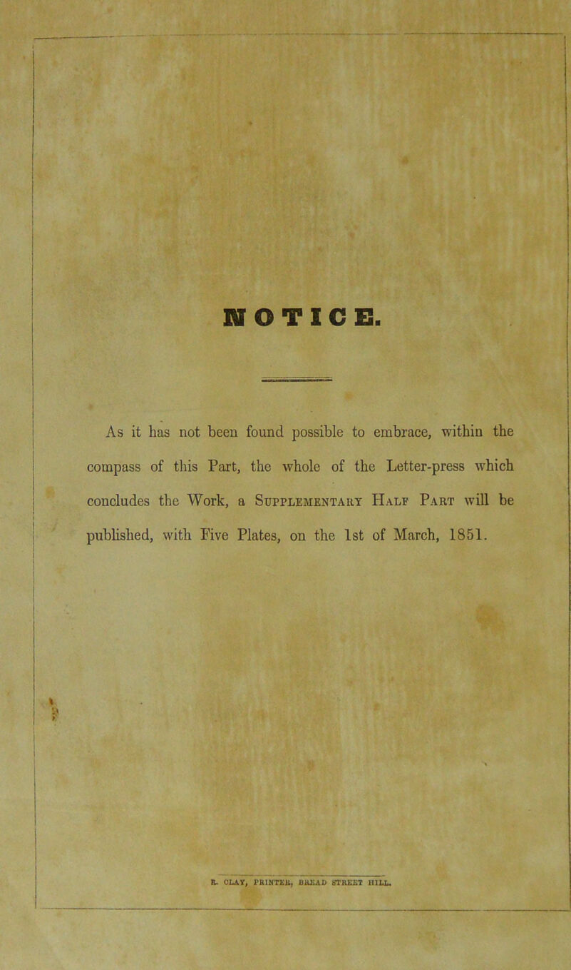 As it has not been found possible to embrace, within the compass of this Part, the whole of the Letter-press which concludes the Work, a Supplementary Half Part will be published, with Five Plates, on the 1st of March, 1851. B. OLAY, PfiINTKl^ 8TR££T HILL.