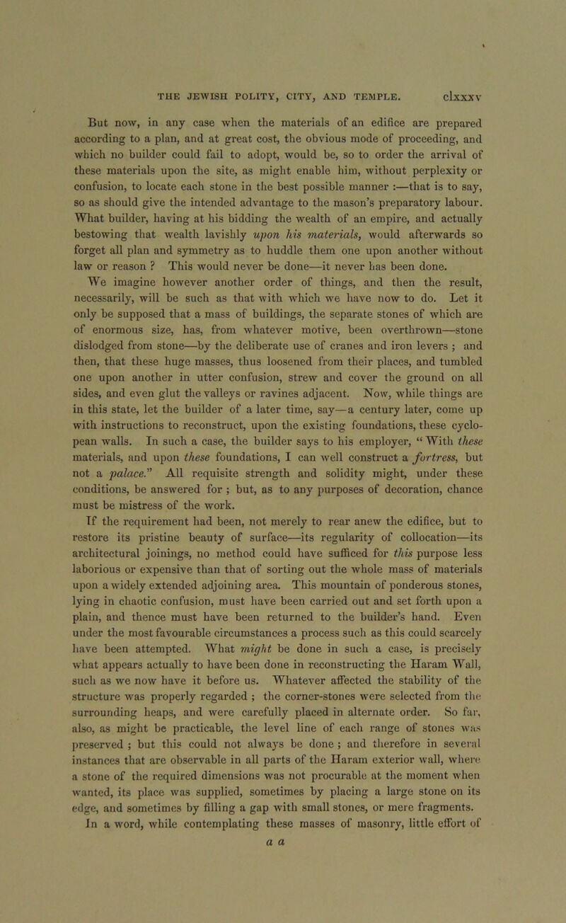 But now, in any case when the materials of an edifice are prepared according to a plan, and at great cost, the obvious mode of proceeding, and which no builder could fail to adopt, would be, so to order the arrival of these materials upon the site, as might enable him, without perplexity or confusion, to locate each stone in the best possible manner :—that is to say, so as should give the intended advantage to the mason’s preparatory labour. What builder, having at his bidding the wealth of an empire, and actually bestowing that wealth lavishly upon his materials, would afterwards so forget all plan and symmetry as to huddle them one upon another without law or reason ? This would never be done—it never has been done. We imagine however another order of things, and then the result, necessarily, will be such as that with which we have now to do. Let it only be supposed that a mass of buildings, the separate stones of which are of enormous size, has, from whatever motive, been overthrown—stone dislodged from stone—by the deliberate use of cranes and iron levers ; and then, that these huge masses, thus loosened from their places, and tumbled one upon another in utter confusion, strew and cover the ground on all sides, and even glut the valleys or ravines adjacent. Now, while things are in this state, let the builder of a later time, say—a century later, come up with instructions to reconstruct, upon the existing foundations, these Cyclo- pean walls. In such a case, the builder says to his employer, “ With these materials, and upon these foundations, I can well construct a fortress, but not a palace. All requisite strength and solidity might, under these conditions, be answered for ; but, as to any purposes of decoration, chance must be mistress of the work. If the requirement had been, not merely to rear anew the edifice, but to restore its pristine beauty of surface—its regularity of collocation—its architectural joinings, no method could have sufficed for this purpose less laborious or expensive than that of sorting out the whole mass of materials upon a widely extended adjoining area. This mountain of ponderous stones, lying in chaotic confusion, must have been carried out and set forth upon a plain, and thence must have been returned to the builder’s hand. Even under the most favourable circumstances a process sucli as this could scarcely have been attempted. What might be done in such a case, is precisely what appears actually to have been done in reconstructing the Haram Wall, such as we now have it before us. Whatever affected the stability of the structure was properly regarded ; the corner-stones were selected from the surrounding heaps, and were carefully placed in alternate order. So far, also, as might be practicable, the level line of each range of stones was preserved ; but this could not always be done; and therefore in several instances that are observable in all parts of the Haram exterior wall, where a stone of the required dimensions was not procurable at the moment when wanted, its place was supplied, sometimes by placing a large stone on its edge, and sometimes by filling a gap with small stones, or mere fragments. In a word, while contemplating these masses of masonry, little effort of a a