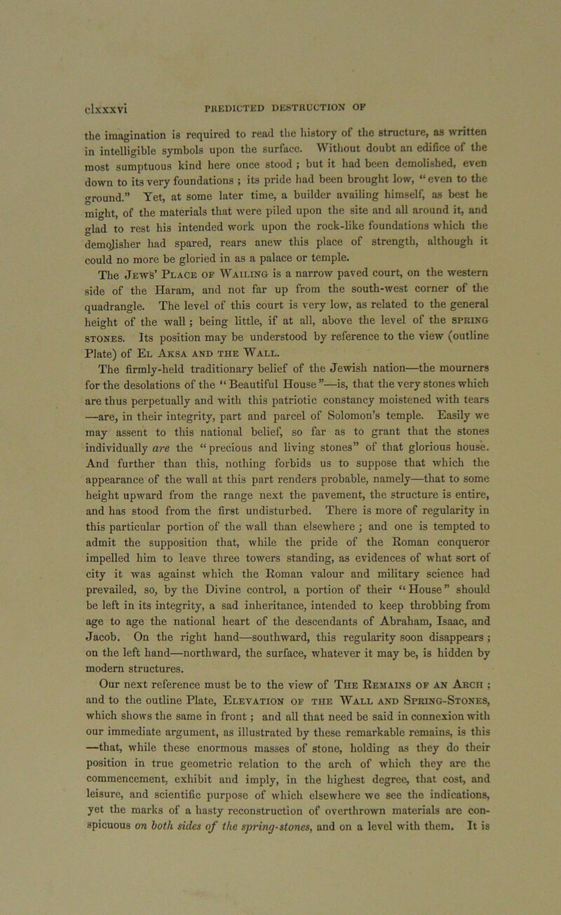 the imagination is required to read the history of the structure, as written in intelligible symbols upon the surface. Without doubt an edifice of the most sumptuous kind here once stood ; but it had been demolished, even down to its very foundations ; its pride had been brought low, “even to the ground.” Yet, at some later time, a builder availing himself, as best he might, of the materials that were piled upon the site and all around it, and o-lad to rest his intended work upon the rock-like foundations which the demojisher had spared, rears anew this place of strength, although it could no more be gloried in as a palace or temple. The Jews’ Place of Wailing is a narrow paved court, on the western side of the Haram, and not far up from the south-west corner of the quadrangle. The level of this court is very low, as related to the general height of the wall; being little, if at all, above the level of the spring stones. Its position may be understood by reference to the view (outline Plate) of El Aksa and the Wall. The firmly-held traditionary belief of the Jewish nation—the mourners for the desolations of the “Beautiful House”—is, that the very stones which are thus perpetually and with this patriotic constancy moistened with tears —are, in their integrity, part and parcel of Solomon’s temple. Easily we may assent to this national belief, so far as to grant that the stones individually are the “ precious and living stones” of that glorious house. And further than this, nothing forbids us to suppose that which the appearance of the wall at this part renders probable, namely—that to some height upward from the range next the pavement, the structure is entire, and has stood from the first undisturbed. There is more of regularity in this particular portion of the wall than elsewhere j and one is tempted to admit the supposition that, while the pride of the Roman conqueror impelled him to leave three towers standing, as evidences of what sort of city it was against which the Roman valour and military science had prevailed, so, by the Divine control, a portion of their “ House ” should be left in its integrity, a sad inheritance, intended to keep throbbing from age to age the national heart of the descendants of Abraham, Isaac, and Jacob. On the right hand—southward, this regularity soon disappears ; on the left hand—northward, the surface, whatever it may be, is hidden by modern structures. Our next reference must be to the view of The Remains of an Arch ; and to the outline Plate, Elevation of the Wall and Spring-Stones, which shows the same in front; and all that need be said in connexion with our immediate argument, as illustrated by these remarkable remains, is this —that, while these enormous masses of stone, holding as they do their position in true geometric relation to the arch of which they are the commencement, exhibit and imply, in the highest degree, that cost, and leisure, and scientific purpose of which elsewhere we see the indications, yet the marks of a hasty reconstruction of overthrown materials are con- spicuous on both sides of the spring-stones, and on a level with them. It is