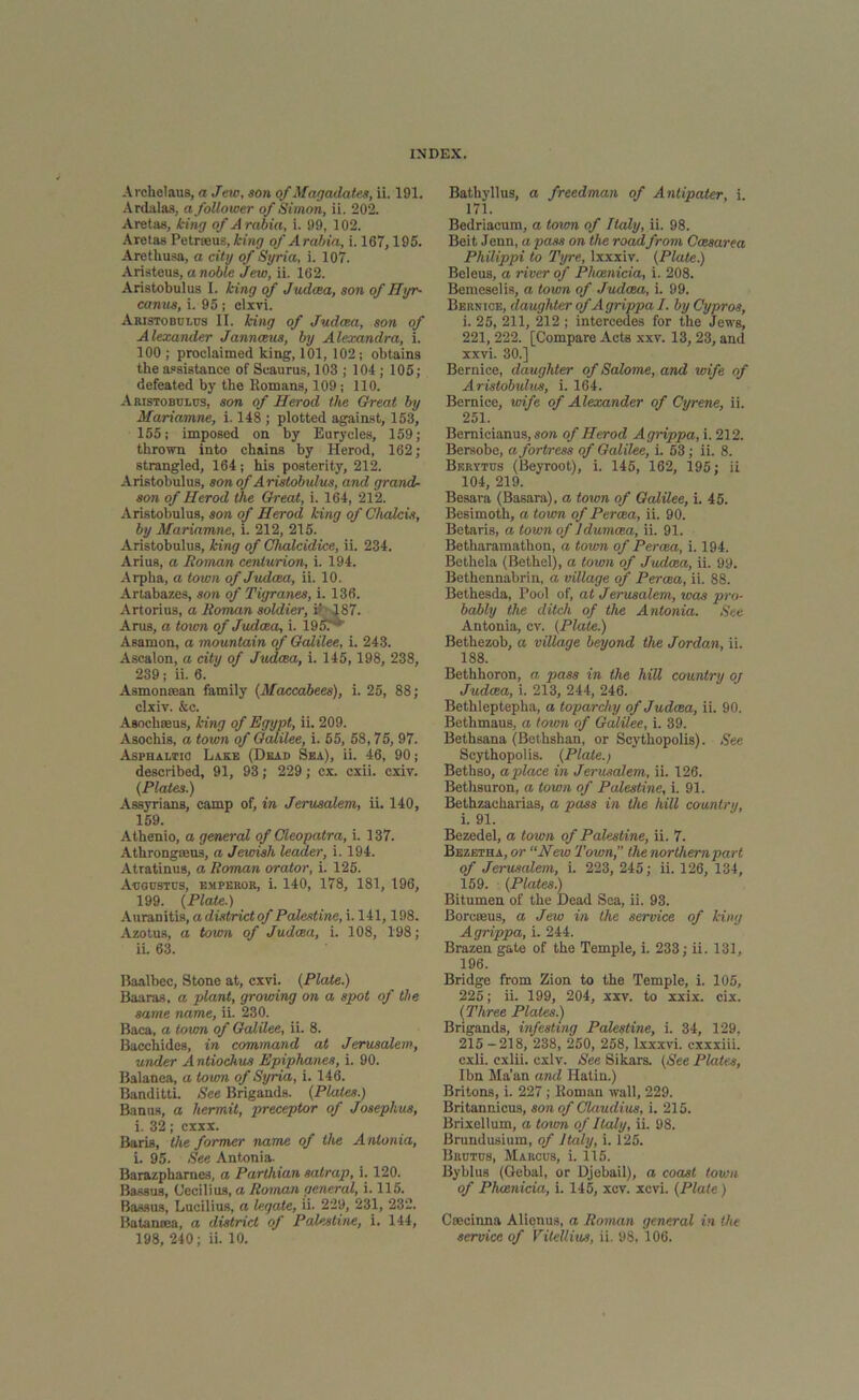 Archclaus, a Jew, son of Magadates, ii. 191. Ardalas, a follower of Simon, ii. 202. Aretas, king of A rabia, i. 99, 102. Aretas Petrseus, king of Arabia, i. 167,195. Arethusa, a city of Syria, i. 107. Aristeus, a noble Jew, ii. 162. Aristobulus I. king of Judcea, son of Hyr- canus, i. 95 ; clxvi. Aristobulus II. king of Judcea, son of Alexander Jannceus, by Alexandra, i. 100 ; proclaimed king, 101, 102; obtains the assistance of Scaurus, 103 ; 104; 105; defeated by the Romans, 109; 110. Aristobulus, son of Herod the Great by Mariamne, i. 148 ; plotted against, 153, 155; imposed on by Eurycles, 159; thrown into chains by Herod, 162; strangled, 164; his posterity, 212. Aristobulus, son of Aristobulus, and grand- son of Herod the Great, i. 164, 212. Aristobulus, son of Herod king of Chalcis, by Mariamne, i. 212, 215. Aristobulus, king of Chalcidice, ii. 234. Arius, a Homan centurion, i. 194. Arpha, a town of Judcea, ii. 10. Artabazes, son of Tigranes, i. 136. Artorius, a Roman soldier, i«' 187. Arus, a town of Judcea, i. 195.‘: Asamon, a mountain of Galilee, i. 243. Ascalon, a city of Judcea, i. 145,198, 238, 239; ii. 6. Asmonrean family (Maccabees), i. 25, 88; clxiv. &c. Asochteus, king of Egypt, ii. 209. Asochis, a town of Galilee, i. 55, 58,75, 97. Asphaltic Lake (Dead Sea), ii. 46, 90; described, 91, 93; 229; cx. cxii. cxiv. (Plates.) Assyrians, camp of, in Jerusalem, ii. 140, 159. Athenio, a general of Cleopatra, i. 137. Athrongoens, a Jewish leader, i. 194. Atratinus, a Roman orator, i. 125. Augustus, emperor, i. 140, 178, 181, 196, 199. (Plate.) Auranitis, a districtof Palestine, i. 141,198. Azotus, a town of Judcea, i. 108, 198; ii. 63. Baalbec, Stone at, cxvi. (Plate.) Baaras, a plant, growing on a spot of the same name, ii. 230. Baca, a town of Galilee, ii. 8. Bacchides, in command at Jerusalem, under A ntiochus Epiphanes, i. 90. Balanea, a town of Syria, i. 146. Banditti. See Brigands. (Plates.) Banus, a hermit, preceptor of Josephus, i. 32; cxxx. Baris, the former name of the A ntonia, i. 95. See Antonia. Barazpharnes, a Parthian satrap, i. 120. Bassus, Occilius, a Roman general, i. 115. Bassus, Lucilius, a legate, ii. 229, 231, 232. Batansea, a district of Palestine, i. 144, 198, 240; ii. 10. Bathyllus, a freedman of Antipater, i. 171. Bedriacum, a town of Italy, ii. 98. Beit Jenn, a pass on the roadfrom Ccesarea Philippi to Tyre, lxxxiv. (Plate.) Beleus, a river of Phoenicia, i. 208. Bemeselis, a town of Judcea, i. 99. Bernice, daughter of A grippa I. by Cypros, i. 25, 211, 212 ; intercedes for the Jews, 221, 222. [Compare Acts xxv. 13, 23, and xxvi. 30.] Bernice, daughter of Salome, and wife of Aristobulus, i. 164. Bernice, wife of Alexander of Cyrene, ii. 251. Bernicianus, son of Herod Agrippa, i. 212. Bersobo, a fortress of Galilee, i. 53; ii. 8. Berytus (Beyroot), i. 145, 162, 195; ii 104, 219. Besara (Basara), a town of Galilee, i. 45. Besimoth, a town of Percea, ii. 90. Betaris, a town of Jdumcea, ii. 91. Betharamathon, a town of Percea, i. 194. Bethela (Bethel), a town of Judcea, ii. 99. Bethennabrin, a village of Percea, ii. 88. Bethesda, Pool of, at Jerusalem, was pro- bably the ditch of the Antonia. See Antonia, cv. (Plate.) Bethezob, a village beyond the Jordan, ii. 188. Bethhoron, a pass in the hill country oj Judcea, i. 213, 244, 246. Bethleptepha, a toparcliy of Judcea, ii. 90. Bethmaus, a town of Galilee, i. 39. Bethsana (Bethshan, or Scythopolis). See Scythopolis. (Plate.) Bethso, a place in Jerusalem, ii. 126. Bethsuron, a town of Palestine, i. 91. Bethzacharias, a pass in the hill country, i. 91. Bezedel, a town of Palestine, ii. 7. Bezetha, or “New Town, the northern part of Jerusalem, i. 223, 245; ii. 126, 134, 159. (Plates.) Bitumen of the Dead Sea, ii. 93. Borcasus, a Jew in the service of king Agrippa, i. 244. Brazen gate of the Temple, i. 233; ii. 131, 196. Bridge from Zion to the Temple, i. 105, 225; ii. 199, 204, xxv. to xxix. cix. (Three Plates.) Brigands, infesting Palestine, i. 34, 129, 215 -218, 238, 250, 258, lxxxvi. cxxxiii. cxli. cxlii. cxlv. See Sikars. (See Plates, Ibn Ma’an and Hatin.) Britons, i. 227; Roman wall, 229. Britannicus, son of Claudius, i. 215. Brixellum, a town of Italy, ii. 98. Brundusium, of Italy, i. 125. Brutus, Marcus, i. 115. Byblus (Gebal, or Djebail), a coast town of Phoenicia, i. 145, xcv. xcvi. (Plate) Creeinna Alienus, a Roman general in the service of Vitellius, ii. 98, 106.