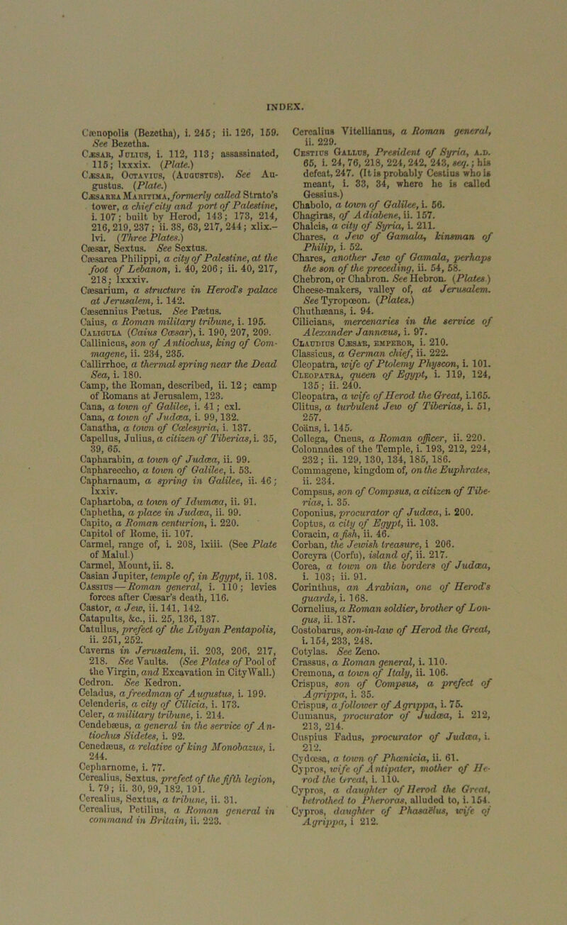 Camopolis (Bezetha), i. 245; ii. 126, 159. See Bezetha. Cassar, Julius, i. 112, 113; assassinated, 115; lxxxix. (Plate.) C.ssar, Octavius, (Augustus). See Au- gustus. (Plate.) C.esarka hlAnriTHA., formerly called Strato’s tower, a chief city and port of Palestine, i. 107; built bv Herod, 143; 173, 214, 216,219, 237; ii. 38, 63, 217, 244; xlix.- lvi. (Three Plates.) Caesar, Sextus. See Sextus. Caesarea Philippi, a city of Palestine, at the foot of Lebanon, i. 40, 206; ii. 40, 217, 218; lxxxiv. Caesarium, a structure in Herod's palace at Jerusalem, i. 142. Caesennius Paetus. See Paetus. Oaius, a Roman military tribune, i. 195. Caligula (Caius Ccesar), i. 190, 207, 209. Callinicus, son of Antiochus, king of Com- magene, ii. 234, 235. Callirrhoe, a thermal spring near the Dead Sea, i. 180. Camp, the Roman, described, ii. 12; camp of Romans at Jerusalem, 123. Cana, a town of Galilee, i. 41; cxl. Cana, a town of Judaea, i. 99,132. Canatha, a town of Ccelesyria, i. 137. Capellus, Julius, a citizen of Tiberias, i. 35, 39, 65. Capharabin, a town of Judaea, ii. 99. Caphareccho, a town of Galilee, i. 53. Caphamaum, a spring in Galilee, ii. 46; lxxiv. Caphartoba, a town of Idumaea, ii. 91. Caphetha, a place in Judaea, ii. 99. C’apito, a Roman centurion, i. 220. Capitol of Rome, ii. 107. Carmel, range of, L 208, lxiii. (See Plate of Malul.) Carmel, Mount, ii. 8. Casian Jupiter, temple of, in Egypt, ii. 108. Cassius — Roman general, i. 110; levies forces after Caesar's death, 116. Castor, a Jew, ii. 141, 142. Catapults, &c., ii. 25, 136, 137. Catullus, prefect of the Libyan Pentapolis, ii. 251, 252. Caverns in Jerusalem, ii. 203, 206, 217, 218. See Vaults. (See Plates of Pool of the Virgin, and Excavation in City Wall.) Cedron. See Kedron. Celadus, afreedmanof Augustus, i. 199. Celendcris, a city of Cilicia, i. 173. Celer, a military tribune, i. 214. Cendebteus, a general in the service of A n- liochus Sidetes, i. 92. Cenedoeus, a relative of king Monobazus, i. 244. Cephamome, i. 77. Cereal ius, Sextus, prefect of the fifth legion, i. 79 ; ii. 30,99, 182, 191. Ccrealius, Sextus, a tribune, ii. 31. Ccrealius, Petilius, a Roman general in command in Britain, ii. 223. C'ercalius Vitellianus, a Roman general, ii. 229. Cestiub Gallus, President of Syria, a.u. 65, i. 24, 76, 218, 224,242, 243, seep; hia defeat, 247. (It is probably C'estius who is meant, i. 33, 34, where he is called Gessius.) Chabolo, a town of Galilee, i. 56. Chagiras, of Adiabene, ii. 157. Chalcis, a city of Syria, i. 211. Chares, a Jew of Gamala, kinsman of Philip, i. 52. Chares, another Jew of Gamala, perhaps the son of the preceding, ii. 54, 58. Chebron, or Chabron. See Hebron. (Plates) Cheese-makers, valley of, at Jerusalem. See Tyropoeon. (Plates.) Chuthseans, i. 94. Cilicians, mercenaries in the service of Alexander Jannaeus, i. 97. Claudius C-esar, emperor, i. 210. Classicus, a German chief, ii. 222. Cleopatra, wife of Ptolemy Pliyscon, i. 101. Cleopatra, queen of Egypt, i. 119, 124, 135; ii. 240. Cleopatra, a wife of Herod the Great, i.165. Clitus, a turbulent Jew of Tiberias, i. 51, 257. Colins, i. 145. Collega, Cneus, a Roman officer, ii. 220. Colonnades of the Temple, i. 193, 212, 224, 232; ii. 129, 130, 134, 185, 186. Commagene, kingdom of, on the Euphrates, ii. 234. Compsus, son of Compsus, a citizen of Tibe- rias, i. 35. Coponius, procurator of Judaea, i. 200. Coptus, a city of Egypt, ii. 103. Coracin, a fish, ii. 46. Corban, the Jewish treasure, i 206. Corcyra (Corfu), island of ii. 217. Corea, a town on the borders of Judcea, i. 103; ii. 91. Corinthus, an Arabian, one of Herod's guards, i. 168. Cornelius, a Roman soldier, brother of Lon- gus, ii. 187. Costobarus, son-in-law of Herod the Great, i. 154, 233, 248. Cotylas. See Zeno. Crassus, a Roman general, i. 110. Cremona, a town of Italy, ii. 106. Crispus, son of Compsus, a prefect of Agrippa, i. 35. Crispus, a follower of Agrippa, i. 75. Cumanus, procurator of Judcea, i. 212, 213, 214. Ouspius Fadus, procurator of Judcea, i. 212. Cvdcesa, a. town of Phoenicia, ii. 61. Cypros, wife of A ntipater, mother of He- rod the Great, i. 110. Cypros, a daughter of Herod the Great, betrothed to Pheroras. alluded to, i. 154. Cypros, daughter of PhasaZlus, wife of Agrippa, i 212.