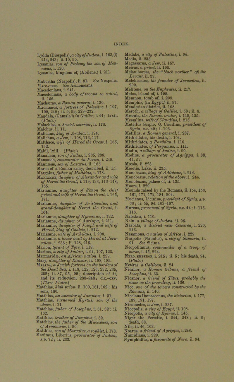 Lydda (Diospolis), a city of Jtldcea, i. 103,(1) 211,243; ii.10, 90. Lysanias, son of Ptolemy the son of Men- nmis, i. 120. Lysanias, kingdom of, (Abilene,) i. 211. Mabortha (Ncapolis), ii. 91. See Neapolis. Maccabees. See Asmonroans. Macedonians, i. 241. Macedonians, a body of troops so called, ii. 156. Machoeras, a Roman general, i. 130. Macmrus, a fortress of Palestine, i. 197, 109, 240; ii. 9, 99, 229-232. Magdala, (Gamalal) in Galilee, i. 44 ; lxxii. (Plate.) Malacliias, a Jewish warrior, ii. 178. Malcbus, ii. 11. Malichus, king of Arabia, i. 124. Malicbus, a Jew, i. 108,116,117. Malthace, wife of Herod Che Great, i. 165, 192 Malilll, lxiii. (Plate.) Manahem, son of Judas, i. 235, 236. Manasseh, commander in Percea, i. 249. Mannmus, son of Lazarus, ii. 165. March of a Roman army, described, ii. 15. Margal us, father of Matthias, i. 178. Mariamne, daughter of Alexander and wife of Herod the Great, i. 119, 133, 146-148, 165. Mariamne, daughter of Simon the chief priest and wife of Herod the Great, i. 165, 171. Mariamne, daughter of Aristobulus, and grand-daughter of Herod the Great, i. 164. Mariamne,daughter of Hyrcanus, i. 122. Mariamne, daughter of Agrippa., i. 211. Mariamne, daughter of Joseph and wife of Herod, king of Ghalcis, i. 212. Mariamne, toife of Archelaus, i. 200. Mariamne, a tower built by Herod at Jeru- salem, i. 236; ii. 128, 215. Marion, tyrant of Tyre, i. 118. Marissa, a city of Judaea, i. 94, 107, 123. Marmaridse, an African nation, i. 229. Mary, daughter of Eleazar, ii. 188, 189. Masada, a Jewish fortress on the borders of the Dead Sea, i. 118, 122, 126, 232, 235, 258; ii. 87, 95, 99; description of it, and its reduction, 238-248; cix.-cxv. (Three Plates.) Matthias, high priest, ii. 100,161,162; his sons, 180. Matthias, an ancestor of Josephus, i. 31. Matthias, sumamed Kyrtus, son of the above, i. 31. Matthias, father of Josephus, i. 31, 32; ii. 162. Matthias, brother of Josephus, i. 32. Matthias, the father of the Maccabees, son of Asmonceus, i. 90. Matthias, son of Margalus, a sophist, i. 178. Maximus, Liberius, procurator of Judaea, Mcdabe, a city of Palestine, i. 94. Media, ii. 235. Megassarus, a Jew, ii. 157. Meirus, a priest, ii. 195. Melaniboreas, the “ black norther  of. the Levant, ii. 39. Mclchisedec, the founder of Jerusalem, ii. 209. Melitene, on the Euphrates, ii. 217. Melos, island of, i. 199. Memnon, tomb of, i. 208. Memphis, (in Egypt,) ii. 97. Mendesian district, ii. 108. Meroth, a village of Galilee, i. 53 ; ii. 8. Messala, the Roman orator, i. 119, 125. Messalina, wife of Claudius, i. 215. Metellus Scipio, Q. Csecilius, president of Syria, b.o. 49; i. 103. Metilius, a Roman general, i. 237. Mithridates, his death, i. 104. Mithridates, a Parthian, i. 110. Mithridates, of Pergamus, i. 111. Modin, a village of Judcea, i. 90. Modius, a procurator of Agrippa, i. 38, 44, 52. Moesia, ii. 223. Moeotis, Lake, ii. 235. Monobazus, king of Adiabene, i. 244. Monobazus, relation of the above, i. 244. Monobazus, palace of, ii. 135. Moors, i. 229. Mounds raised by the Romans, ii. 154,156, 161, 171, 172, 184, 204. Mucianus, Licinius, president of Syria, a.d. 66 ; ii. 55, 94, 103-107. Murcus, proconsul of Syria, b.c. 44; i. 115, 116. Nabataea, i. 110. Nain, a village of Judcea, ii. 96. Narbata, a district near Caesarea, i. 220, 243. Nasamons, a nation of Africa, i. 229. Neapolis (Nabulus), a city of Samaria, ii. 91. See Sicima. Neopolitanus, commander of a troop of horse, i. 45, 224. Nero, emperor, i. 215 ; ii. 5; his death, 94. (Plate.) Netiras, a Galilean, ii. 24. Nieanor, a Roman tribune, a friend of Josephus, ii. 33. Nieanor, a friend of Titus, probably the same as the preceding, ii. 136. Nico, one of the towers constructed by the Romans, ii. 140. Nicolaus Damascenus, the historian, i. 177, 189, 191,197. Nicomedes, a Jew, i. 237. Nicopolis, a city of Egypt, ii. 108. Nicopolis, a city of Epirus, i. 145. Niger the Permite, i. 244, 248; ii. 6; death, 83. Nile, ii 46,103. Noarus, a friend of Agrippa, i. 240. Numidians, i. 229.