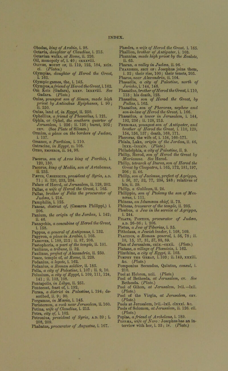 Obodas, king of Arabia, i. 98. Octavia, daughter of Claudius, i. 215. Octavian walks, at Rome, ii. 226. Oil, monopoly of, i. 40; cxxxviii. Olives, mount of, ii. 119, 125, 184, xcix. ci. (Plates.) Olympias, daughter of Herod the Great, i. 165. Olympic games, the, i. 145. Olympus, afriend of Herod the Great, i. 162. Om Keis (Gadara), xxxv. lxxxviii. See Gadara. (Plate.) Onias, youngest son of Simon, made high priest by Antiochus Epiphanes, i. 90; ii. 250. Onias, land of, in Egypt, ii. 250. Ophellius, a friend of Phasaelus, i. 121. Ophla, or Ophel, the southern quarter of Jerusalem, i. 236; ii. 126; burnt, 202; cxv. (See Plate of Siloam.) Orrniza, a place on the borders of Judaea, i. 137. Orsanes, a Parthian, i. 110. Ostracine, in Egypt, u. 108. Otho, emperor, ii. 94, 98. Pacorus, son of Aras king of Parlhia, i. 120, 130. Pacorus, king of Media, son of Artabanus, ii. 235. Pabtcs, C.esennics, president of Syria, a.d. 71; ii. 220, 233, 234. Palace of Herod, at Jerusalem, ii. 128, 202. Pallas, a wife of Herod the Great, i. 165. Pallas, brother of Felix the procurator of Judaea, i. 214. Pamphilia, i. 125. Paneas, district of, (Caesarea Philippi,) i. 206. Panium, the origin of the Jordan, i. 142; ii 46. Pannychis, a concubine of Herod the Great, i. 158. Pappus, a general of Antigonus, i. 132. Papyron, a place in Arabia, i. 103. Passover, i. 188, 212; ii. 87, 208. Pastophoria, a part of the temple, ii. 101. Paulinus, a tribune, ii. 32. Paulinus, prefect of Alexandria, ii. 250. Peace, temple of, at Rome, ii. 228. Pedanius, a legate, i. 162. Pedanius, a Roman soldier, ii. 185. Pella, a city of Palestine, i. 107; ii. 9, 10. Pelusium, a city of Egypt, i. 109, 111, 124, 141; ii. 103, 108. Pentapolis, in Libya, ii. 251. Pentecost, feast of, i. 192. Persea, a district in Palestine, i. 194; de- scribed, ii. 9; 90. Pergamus, in Mcesia, i. 145. Peristereon, a rock near Jerusalem, ii. 160. Petina, wife of Claudius, i. 215. Petra, city of, i. 102. Petronius, president of Syria, a.d. 39 ; i. 208, 209. Phaedra, a wife of Herod the Great, i. 165. Phallion, brother of Antipater, i. 103. Phannias, made high priest by the Zealots, ii. 65. Pharan, a valley in Judaea, ii. 96. Pharisees, sect of; Josephus joins them, i. 32; their rise, 100; their tenets, 205. Pharos, near Alexandria, ii. 104. Phasaelis, a city of Palestine, north of Jericho, i. 144, 146. Phasaelus, brother of Herod the Great, i. 110, 113; his death, 123. Phasaelus, son of Herod the Great, by Pallas, i. 165. Phasaelus, son of Pheroras, nephew and son-in-law of Herod the Great, i. 166. Phasaelus, a tower in Jerusalem, i. 144, 192, 236 ; ii. 128, 215. Pheroras, youngest son of Antipater, and brother of Herod the Great, i. 110, 129, 154,156, 157; death, 168, 171. Pheroras, the wife of, i. 154, 166-171. Phiala, Lake, origin of the Jordan, ii. 46, lxxx.-lxxxiv. (Plate.) Philadelphia, a city of Palestine, ii. 9. Philip, Herod, son of Herod the Great by Mariamne. See Herod. Philip, tetrarch of Iturea, son of Herod the Great by Cleopatra, i. 165, 172, 181,197, 206; ii. 46. Philip, son of Jacimus,prefect of Agrippa, i. 36, 37, 52, 77, 234, 248; relatives of his, ii. 59. Philip, a Galilean, ii. 24. Philippio, son of Ptolemy the son of Men- nceus, i. 111. Phineas, an Idumcean chief, ii. 73. Phineas, treasurer of the temple, ii. 205. Phcebus, a Jew in the service of Agrippa, i. 244. Pilate, Pontids, procurator of Judcea, a.d. 26-36 ; i. 206. Pistus, a Jew of Tiberias, i. 35. Pitholaus, a Jewish leader, i. 108, 109. Placidus, a Roman general, i. 56, 78; ii. 10, 15, 17, 31, 57, 88, 89. Plan of Jerusalem, cxix.-cxxii. (Plate.) Platane, a village of Phoenicia, i. 162. Plinthine, a city of Egypt, ii. 103. Pompet the Great, i. 103; ii. 149, xxxiii. &c. (Plate.) Pomponius Secundus, Quintus, consul, i. 210. Pool at Hebron, xcii. (Plate.) Pool of Bethesda, at Jerusalem, cv. See Bethesda. (Plate.) Pool of Gihon, at Jerusalem, lvii. —lxii. (Plate.) Pool of the Virgin, at Jerusalem, cxv. (Plate.) Pools at Jerusalem, lvii.—lxii. clxxxi. &c. Pools of Solomon, at Jerusalem, ii. 126. eii. (Plate.) Poplas, a friend of Archelaus, i. 189. Poi'p.ka, wife of Nero : Josephus has an in-