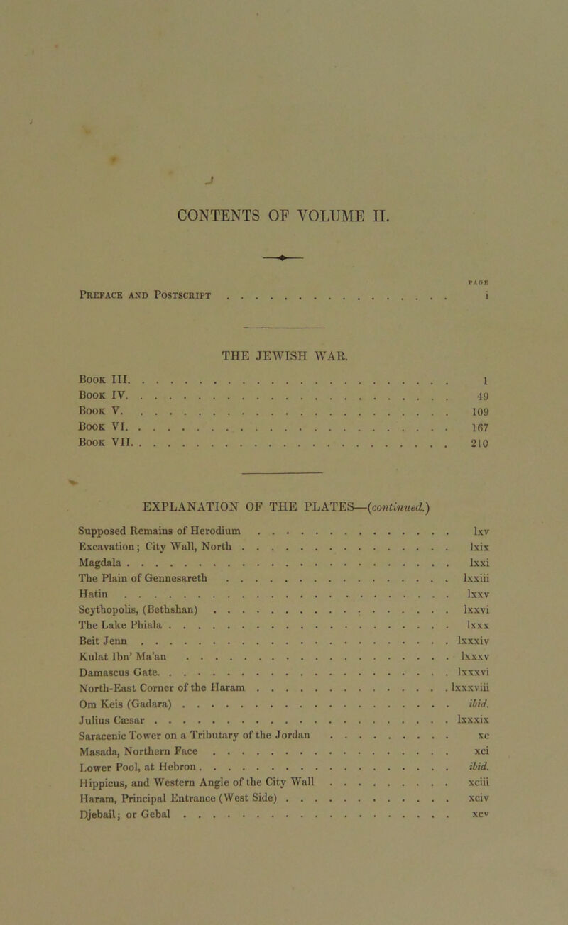 PAGE Preface and Postscript i THE JEWISH WAR. Book III 1 Book IV 49 Book V 109 Book VI 167 Book VII 210 EXPLANATION OF THE PLATES—{continued.) Supposed Remains of Herodium lxv Excavation; City Wall, North lxix Magdala lxxi The Plain of Gennesareth Ixxiii Hatin lxxv Scythopolis, (Bethshan) lxxvi The Lake Phiala lxxx Beit Jenn lxxxiv Kulat Ibn’ Ma’an lxxxv Damascus Gate lxxxvi North-East Corner of the Haram lxxxviii Om Keis (Gadara) ibid. Julius Caesar lxxxix Saracenic Tower on a Tributary of the Jordan xc Masada, Northern Face xci Lower Pool, at Hebron ibid. Hippicus, and Western Angle of the City Wall xciii Haram, Principal Entrance (West Side) xciv Djebail; or Gebal xcv