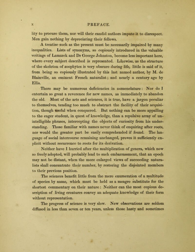 lity to procure them, nor will their candid authors impute it to disrespect. Men gain nothing by depreciating their fellows. A treatise such as the present must be necessarily impaired by many inequalities. Lists of synonyms, so copiously introduced in the valuable writings of Lamarck and Dr George Johnston, become less important here, where every subject described is represented. Likewise, as the structure of the skeleton of zoophytes is very obscure during life, little is said of it, from being so copiously illustrated by this last named author, by M. de Blainville, an eminent French naturalist; and nearly a century ago by Ellis. There may be numerous deficiencies in nomenclature : Nor do I entertain so great a reverence for new names, as immediately to abandon the old. Most of the arts and sciences, it is true, have a jargon peculiar to themselves, tending too much to obstruct the facility of their acquisi- tion, though useful when conquered. But nothing can be more appalling to the eager student, in quest of knowledge, than a repulsive array of un- intelligible phrases, intercepting the objects of curiosity from his under- standing. Those familiar with names never think of enquiring after roots, nor would the greater part be easily comprehended if found. The lan- guage of social intercourse remaining unchanged, proves it sufficiently ex- plicit without recurrence to roots for its derivation. Neither have I hurried after the multiplication of genera, which now so freely adopted, will probably lead to such embarrassment, that an epoch may not be distant, when the more enlarged views of succeeding natura- lists shall concentrate their number, by restoring the disjointed members to their previous position. The sciences benefit little from the mere enumeration of a multitude of species by name, which must be held as a meagre substitute for the shortest commentary on their nature : Neither can the most copious de- scription of living creatures convey an adequate knowledge of their form without representation. The progress of science is very slow. New observations are seldom diffused in less than seven or ten years, unless those hasty and sometimes