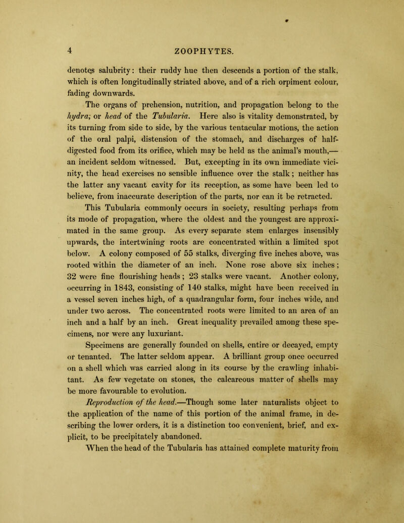 denotqs salubrity: their ruddy hue then descends a portion of the stalk, which is often longitudinally striated above, and of a rich orpiment colour, fading downwards. The organs of prehension, nutrition, and propagation belong to the hydra; or head of the Tubularia. Here also is vitality demonstrated, by its turning from side to side, by the various tentacular motions, the action of the oral palpi, distension of the stomach, and discharges of half- digested food from its orifice, which may be held as the animal’s mouth,— an incident seldom witnessed. But, excepting in its own immediate vici- nity, the head exercises no sensible influence over the stalk; neither has the latter any vacant cavity for its reception, as some have been led to believe, from inaccurate description of the parts, nor can it be retracted. This Tubularia commonly occurs in society, resulting perhaps from its mode of propagation, where the oldest and the youngest are approxi- mated in the same group. As every separate stem enlarges insensibly upwards, the intertwining roots are concentrated within a limited spot below. A colony composed of 55 stalks, diverging five inches above, was rooted within the diameter of an inch. None rose above six inches; 32 were fine flourishing heads ; 23 stalks were vacant. Another colony, occurring in 1843, consisting of 140 stalks, might have been received in a vessel seven inches high, of a quadrangular form, four inches wide, and under two across. The concentrated roots were limited to an area of an inch and a half by an inch. Great inequality prevailed among these spe- cimens, nor were any luxuriant. Specimens are generally founded on shells, entire or decayed, empty or tenanted. The latter seldom appear. A brilliant group once occurred on a shell which was carried along in its course by the crawling inhabi- tant. As few vegetate on stones, the calcareous matter of shells may be more favourable to evolution. Reproduction of the head.—Though some later naturalists object to the application of the name of this portion of the animal frame, in de- scribing the lower orders, it is a distinction too convenient, brief, and ex- plicit, to be precipitately abandoned. When the head of the Tubularia has attained complete maturity from