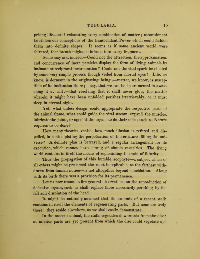 prising life—as if exhausting every combination of matter; astonishment bewilders our conceptions of the transcendant Power which could fashion them into definite shapes. It seems as if some ancient world were shivered, that breath might be infused into every fragment. Some may ask, indeed,—Could not the attraction, the approximation, and concurrence of inert particles display the form of living animals by intimate or reciprocal incorporation ? Could not the vital spark be elicited by some very simple process, though veiled from mortal eyes ? Life, we know, is dormant in the originating being;—matter, we know, is suscep- tible of its institution there ;—nay, that we can be instrumental in awak- ening it at will;—that resolving that it shall never glow, the matter wherein it might have been unfolded perishes irretrievably, or it must sleep in eternal night. Yet, what unless design could appropriate the respective parts of the animal frame, what could guide the vital stream, expand the muscles, lubricate the joints, or appoint the organs to do their office, such as Nature requires to be done? How many theories vanish, how much illusion is refuted and dis- pelled, in contemplating the perpetuation of the creatures filling the uni- verse? A definite plan is betrayed, and a regular arrangement for its execution, which cannot have sprung of simple casualties. The living world contains in itself the means of replenishing the void of futurity. Thus the propagation of this humble zoophyte—a subject which of all others might be presumed the most inexplicable, as the farthest with- drawn from human notice—is not altogether beyond elucidation. Along with its birth there was a provision for its permanence. Let us now resume a few general observations on the reproduction of defective organs, such as shall replace those necessarily perishing by the fall and dissolution of the head. It might be naturally assumed that the summit of a vacant stalk contains in itself the elements of regenerating parts. But none are truly there: they reside elsewhere, as we shall easily demonstrate. In the nascent animal, the stalk vegetates downwards from the disc: no inferior parts are yet present from which the disc could vegetate up-