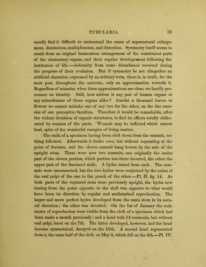 nerally find it difficult to understand the cause of supernatural enlarge- ment, diminution, multiplication, and distortion. Symmetry itself seems to result from an original harmonious arrangement of the constituent parts of the elementary organs, and their regular developement following the institution of life:—deformity from some disturbance received during the progress of their evolution. But if symmetry be not altogether an artificial character, expressed by an arbitary term, there is, in truth, for the most part, throughout the universe, only an approximation towards it. Regardless of minutiae, when these approximations are close, we hastily pro- nounce on identity. Still, how seldom is any pair of human organs or any subordinates of these organs alike ? Amidst a thousand leaves or flowers we cannot mistake one of any two for the other, on the due exer- cise of our perceptive faculties. Therefore it would be remarkable, after- the violent divulsion of organic structures, to find its effects totally oblite- rated by reunion of the parts. Wounds may be inflicted which cannot heal, spite of the wonderful energies of living matter. The stalk of a specimen having been cleft down from the summit, no- thing followed. Afterwards it broke over, but without separating at the point of fracture, and the cloven summit hung lowest by the side of the upright stem. There were now two summits, one originally the under part of the cloven portion, which portion was there inverted, the other the upper part of the fractured stalk. A hydra issued from each. The sum- mits were unconnected, but the two liydrse were conjoined by the union of the oral palpi of the one to the pouch of the other.—Pi. II. fig. 14. As both parts of the ruptured stem were previously upright, the hydra now issuing from the point opposite to the cleft was opposite to what would have been its direction by regular and undisturbed reproduction. The larger and more perfect hydra developed from the main stem in its natu- ral direction ; the other was inverted. On the 1st of January the rudi- ments of reproduction were visible from the cleft of a specimen which had been made a month previously; and a head with 14 tentacula, but without oral palpi, burst on the 7th. The latter developed, however, and the head become symmetrical, decayed on the 15th. A second head regenerated from a, the same half of the cleft, on May 3, which fell on the 6th.—PI. IV.