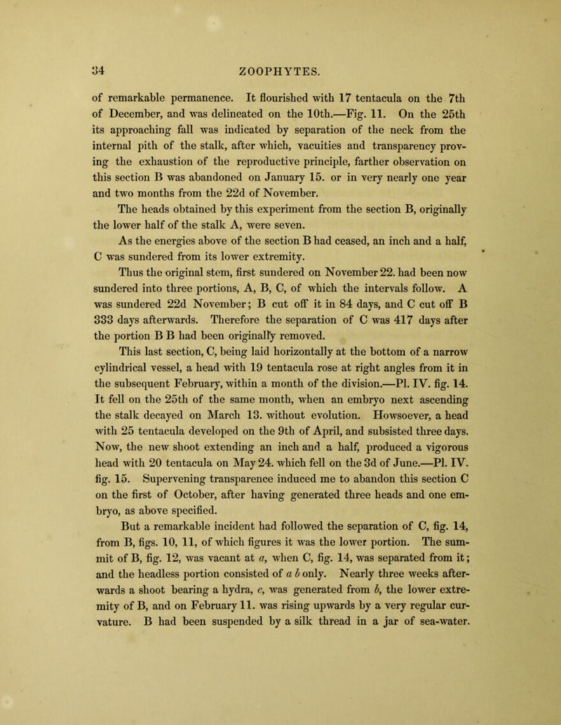 of remarkable permanence. It flourished with 17 tentacula on the 7th of December, and was delineated on the 10th.—Fig. 11. On the 25th its approaching fall was indicated by separation of the neck from the internal pith of the stalk, after which, vacuities and transparency prov- ing the exhaustion of the reproductive principle, farther observation on this section B was abandoned on January 15. or in very nearly one year and two months from the 22d of November. The heads obtained by this experiment from the section B, originally the lower half of the stalk A, were seven. As the energies above of the section B had ceased, an inch and a half, C was sundered from its lower extremity. Thus the original stem, first sundered on November 22. had been now sundered into three portions, A, B, C, of which the intervals follow. A was sundered 22d November; B cut off it in 84 days, and C cut off B 333 days afterwards. Therefore the separation of C was 417 days after the portion B B had been originally removed. This last section, C, being laid horizontally at the bottom of a narrow cylindrical vessel, a head with 19 tentacula rose at right angles from it in the subsequent February, within a month of the division.—PI. IV. fig. 14. It fell on the 25th of the same month, when an embryo next ascending the stalk decayed on March 13. without evolution. Howsoever, a head with 25 tentacula developed on the 9th of April, and subsisted three days. Now, the new shoot extending an inch and a half, produced a vigorous head with 20 tentacula on May 24. which fell on the 3d of June.—PI. IV. fig. 15. Supervening transparence induced me to abandon this section C on the first of October, after having generated three heads and one em- bryo, as above specified. But a remarkable incident had followed the separation of C, fig. 14, from B, figs. 10, 11, of which figures it was the lower portion. The sum- mit of B, fig. 12, was vacant at a, when C, fig. 14, was separated from it; and the headless portion consisted of a b only. Nearly three weeks after- wards a shoot bearing a hydra, c, was generated from b, the lower extre- mity of B, and on February 11. was rising upwards by a very regular cur- vature. B had been suspended by a silk thread in a jar of sea-water.