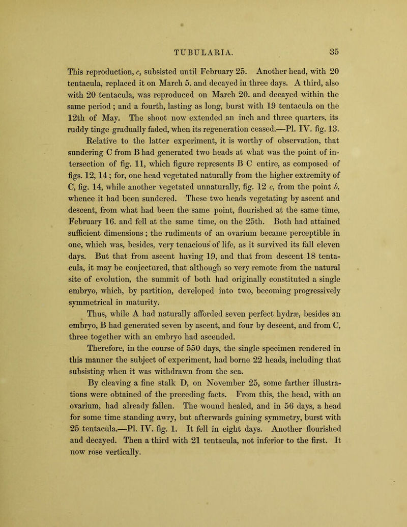 This reproduction, c, subsisted until February 25. Another head, with 20 tentacula, replaced it on March 5. and decayed in three days. A third, also with 20 tentacula, was reproduced on March 20. and decayed within the same period ; and a fourth, lasting as long, burst with 19 tentacula on the 12th of May. The shoot now extended an inch and three quarters, its ruddy tinge gradually faded, when its regeneration ceased.—PI. IV. fig. 13. Relative to the latter experiment, it is worthy of observation, that sundering C from B had generated two heads at what was the point of in- tersection of fig. 11, which figure represents B C entire, as composed of figs. 12,14; for, one head vegetated naturally from the higher extremity of C, fig. 14, while another vegetated unnaturally, fig. 12 c, from the point b, whence it had been sundered. These two heads vegetating by ascent and descent, from what had been the same point, flourished at the same time, February 16. and fell at the same time, on the 25th. Both had attained sufficient dimensions; the rudiments of an ovarium became perceptible in one, which was, besides, very tenacious of life, as it survived its fall eleven days. But that from ascent having 19, and that from descent 18 tenta- cula, it may be conjectured, that although so very remote from the natural site of evolution, the summit of both had originally constituted a single embryo, which, by partition, developed into two, becoming progressively symmetrical in maturity. Thus, while A had naturally afforded seven perfect hydrse, besides an embryo, B had generated seven by ascent, and four by descent, and from C, three together with an embryo had ascended. Therefore, in the course of 550 days, the single specimen rendered in this manner the subject of experiment, had borne 22 heads, including that subsisting when it was withdrawn from the sea. By cleaving a fine stalk D, on November 25, some farther illustra- tions were obtained of the preceding facts. From this, the head, with an ovarium, had already fallen. The wound healed, and in 56 days, a head for some time standing awry, but afterwards gaining symmetry, burst with 25 tentacula.—PI. IV. fig. 1. It fell in eight days. Another flourished and decayed. Then a third with 21 tentacula, not inferior to the first. It now rose vertically.