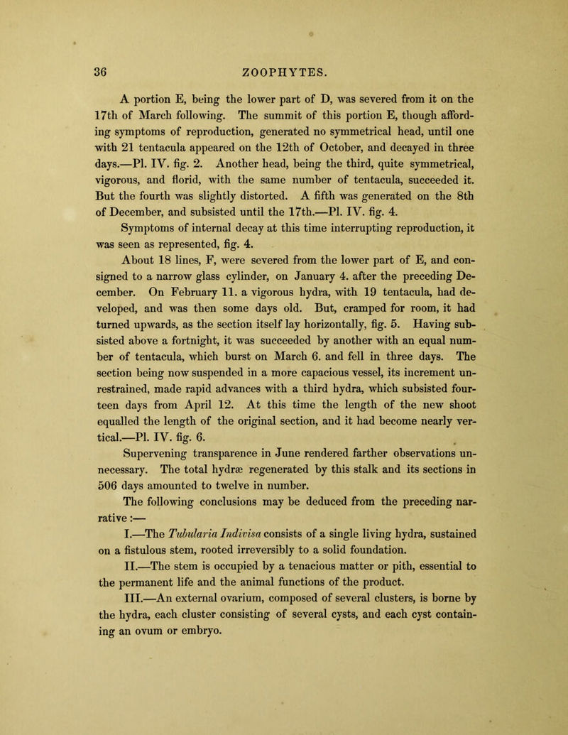 A portion E, being the lower part of D, was severed from it on the 17th of March following. The summit of this portion E, though afford- ing symptoms of reproduction, generated no symmetrical head, until one with 21 tentacula appeared on the 12th of October, and decayed in three days.—PI. IV. fig. 2. Another head, being the third, quite symmetrical, vigorous, and florid, with the same number of tentacula, succeeded it. But the fourth was slightly distorted. A fifth was generated on the 8th of December, and subsisted until the 17th.—PI. IV. fig. 4. Symptoms of internal decay at this time interrupting reproduction, it was seen as represented, fig. 4. About 18 lines, F, were severed from the lower part of E, and con- signed to a narrow glass cylinder, on January 4. after the preceding De- cember. On February 11. a vigorous hydra, with 19 tentacula, had de- veloped, and was then some days old. But, cramped for room, it had turned upwards, as the section itself lay horizontally, fig. 5. Having sub- sisted above a fortnight, it was succeeded by another with an equal num- ber of tentacula, which burst on March 6. and fell in three days. The section being now suspended in a more capacious vessel, its increment un- restrained, made rapid advances with a third hydra, which subsisted four- teen days from April 12. At this time the length of the new shoot equalled the length of the original section, and it had become nearly ver- tical.—PI. IV. fig. 6. Supervening transparence in June rendered farther observations un- necessary. The total hydrae regenerated by this stalk and its sections in 506 days amounted to twelve in number. The following conclusions may be deduced from the preceding nar- rative :— I. —The Tubularia Indivisa consists of a single living hydra, sustained on a fistulous stem, rooted irreversibly to a solid foundation. II. —The stem is occupied by a tenacious matter or pith, essential to the permanent life and the animal functions of the product. III. —An external ovarium, composed of several clusters, is borne by the hydra, each cluster consisting of several cysts, and each cyst contain- ing an ovum or embryo.