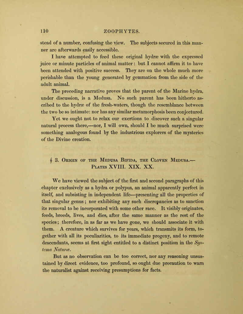 stead of a number, confusing the view. The subjects secured in this man- ner are afterwards easily accessible. I have attempted to feed these original hydra; with the expressed juice or minute particles of animal matter: but I cannot affirm it to have been attended with positive success. They are on the whole much more perishable than the young generated by gemmation from the side of the adult animal. The preceding narrative proves that the parent of the Marine hydra, under discussion, is a Medusa. No such parent has been hitherto as- cribed to the hydra; of the fresh-waters, though the resemblance between the two be so intimate: nor has any similar metamorphosis been conjectured. Yet we ought not to relax our exertions to discover such a singular natural process there,—nor, I will own, should I be much surprised were something analogous found by the industrious explorers of the mysteries of the Divine creation. § 3. Origin of the Medusa Bifida, the Cloven Medusa.— Plates XVIII. XIX. XX. We have viewed the subject of the first and second paragraphs of this chapter exclusively as a hydra or polypus, an animal apparently perfect in itself, and subsisting in independent life—presenting all the properties of that singular genus ; nor exhibiting any such discrepancies as to sanction its removal to be incorporated with some other race. It visibly originates, feeds, breeds, lives, and dies, after the same manner as the rest of the species; therefore, in as far as we have gone, we should associate it with them. A creature which survives for years, which transmits its form, to- gether with all its peculiarities, to its immediate progeny, and to remote descendants, seems at first sight entitled to a distinct position in the Sys- tema Natures. But as no observation can be too correct, nor any reasoning unsus- tained by direct evidence, too profound, so ought due precaution to warn the naturalist against receiving presumptions for facts.