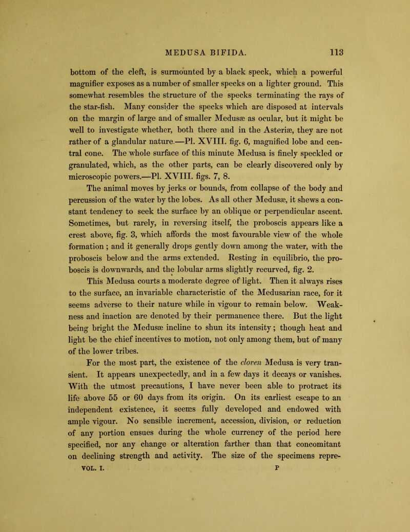 bottom of the cleft, is surmounted by a black speck, which a powerful magnifier exposes as a number of smaller specks on a lighter ground. This somewhat resembles the structure of the specks terminating the rays of the star-fish. Many consider the specks which are disposed at intervals on the margin of large and of smaller Medusae as ocular, but it might be well to investigate whether, both there and in the Asteriae, they are not rather of a glandular nature.—PI. XVIII. fig. 6, magnified lobe and cen- tral cone. The whole surface of this minute Medusa is finely speckled or granulated, which, as the other parts, can be clearly discovered only by microscopic powers.—PI. XVIII. figs. 7, 8. The animal moves by jerks or bounds, from collapse of the body and percussion of the water by the lobes. As all other Medusae, it shews a con- stant tendency to seek the surface by an oblique or perpendicular ascent. Sometimes, but rarely, in reversing itself, the proboscis appears like a crest above, fig. 3, which affords the most favourable view of the whole formation; and it generally drops gently down among the water, with the proboscis below and the arms extended. Resting in equilibrio, the pro- boscis is downwards, and the lobular arms slightly recurved, fig. 2. This Medusa courts a moderate degree of light. Then it always rises to the surface, an invariable characteristic of the Medusarian race, for it seems adverse to their nature while in vigour to remain below. Weak- ness and inaction are denoted by their permanence there. But the light being bright the Medusae incline to shun its intensity; though heat and light be the chief incentives to motion, not only among them, but of many of the lower tribes. For the most part, the existence of the cloven Medusa is very tran- sient. It appears unexpectedly, and in a few days it decays or vanishes. With the utmost precautions, I have never been able to protract its life above 55 or 60 days from its origin. On its earliest escape to an independent existence, it seems fully developed and endowed with ample vigour. No sensible increment, accession, division, or reduction of any portion ensues during the whole currency of the period here specified, nor any change or alteration farther than that concomitant on declining strength and activity. The size of the specimens repre- p VOL. i.