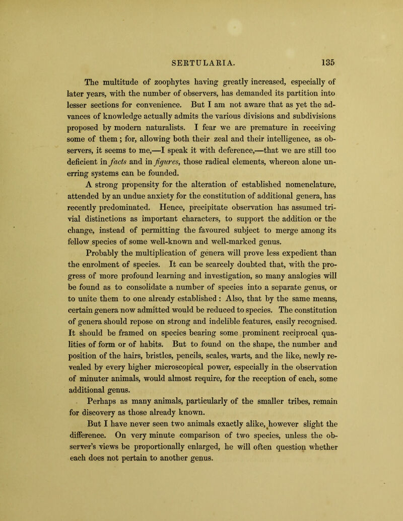 The multitude of zoophytes having greatly increased, especially of later years, with the number of observers, has demanded its partition into lesser sections for convenience. But I am not aware that as yet the ad- vances of knowledge actually admits the various divisions and subdivisions proposed by modern naturalists. I fear we are premature in receiving some of them; for, allowing both their zeal and their intelligence, as ob- servers, it seems to me,—I speak it with deference,—that we are still too deficient in facts and in figures, those radical elements, whereon alone un- erring systems can be founded. A strong propensity for the alteration of established nomenclature, attended by an undue anxiety for the constitution of additional genera, has recently predominated. Hence, precipitate observation has assumed tri- vial distinctions as important characters, to support the addition or the change, instead of permitting the favoured subject to merge among its fellow species of some well-known and well-marked genus. Probably the multiplication of genera will prove less expedient than the enrolment of species. It can be scarcely doubted that, with the pro- gress of more profound learning and investigation, so many analogies will be found as to consolidate a number of species into a separate genus, or to unite them to one already established : Also, that by the same means, certain genera now admitted would be reduced to species. The constitution of genera should repose on strong and indelible features, easily recognised. It should be framed on species bearing some prominent reciprocal qua- lities of form or of habits. But to found on the shape, the number and position of the hairs, bristles, pencils, scales, warts, and the like, newly re- vealed by every higher microscopical power, especially in the observation of minuter animals, would almost require, for the reception of each, some additional genus. Perhaps as many animals, particularly of the smaller tribes, remain for discovery as those already known. But I have never seen two animals exactly alike, ^however slight the difference. On very minute comparison of two species, unless the ob- server’s views be proportionally enlarged, he will often question whether each does not pertain to another genus.