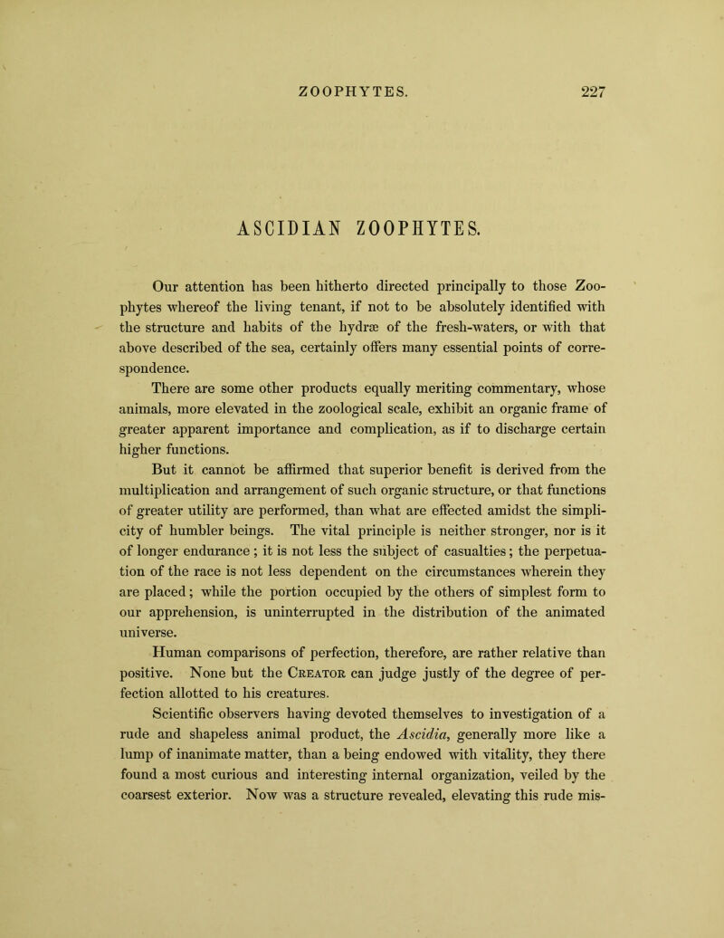 ASCIDIAN ZOOPHYTES. Our attention has been hitherto directed principally to those Zoo- phytes whereof the living tenant, if not to be absolutely identified with the structure and habits of the hydrse of the fresh-waters, or with that above described of the sea, certainly offers many essential points of corre- spondence. There are some other products equally meriting commentary, whose animals, more elevated in the zoological scale, exhibit an organic frame of greater apparent importance and complication, as if to discharge certain higher functions. But it cannot be affirmed that superior benefit is derived from the multiplication and arrangement of such organic structure, or that functions of greater utility are performed, than what are effected amidst the simpli- city of humbler beings. The vital principle is neither stronger, nor is it of longer endurance ; it is not less the subject of casualties; the perpetua- tion of the race is not less dependent on the circumstances wherein they are placed; while the portion occupied by the others of simplest form to our apprehension, is uninterrupted in the distribution of the animated universe. Human comparisons of perfection, therefore, are rather relative than positive. None but the Creator can judge justly of the degree of per- fection allotted to his creatures. Scientific observers having devoted themselves to investigation of a rude and shapeless animal product, the Ascidia, generally more like a lump of inanimate matter, than a being endowed with vitality, they there found a most curious and interesting internal organization, veiled by the coarsest exterior. Now was a structure revealed, elevating this rude mis-