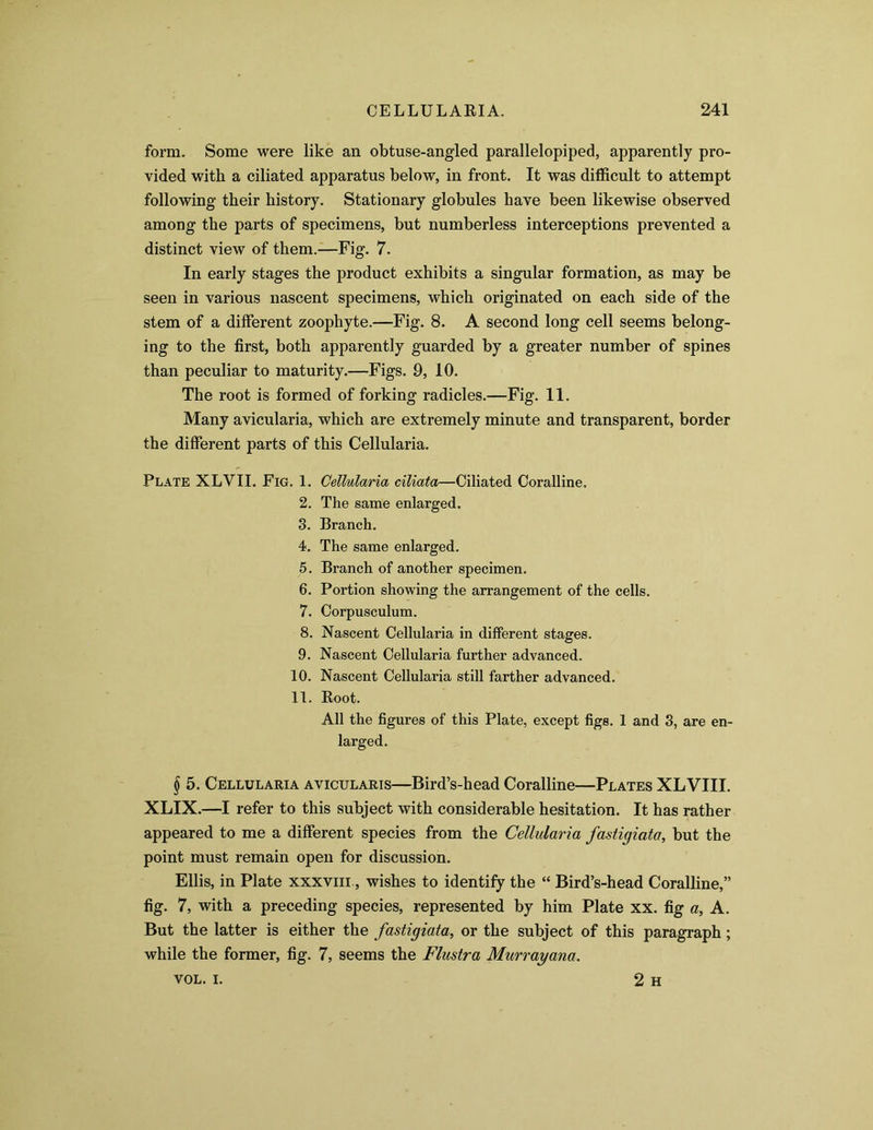 form. Some were like an obtuse-angled parallelopiped, apparently pro- vided with a ciliated apparatus below, in front. It was difficult to attempt following their history. Stationary globules have been likewise observed among the parts of specimens, but numberless interceptions prevented a distinct view of them.—Fig. 7. In early stages the product exhibits a singular formation, as may be seen in various nascent specimens, which originated on each side of the stem of a different zoophyte.—Fig. 8. A second long cell seems belong- ing to the first, both apparently guarded by a greater number of spines than peculiar to maturity.—Figs. 9, 10. The root is formed of forking radicles.—Fig. 11. Many avicularia, which are extremely minute and transparent, border the different parts of this Cellularia. Plate XLVII. Fig. 1. Cellularia ciliata—Ciliated Coralline. 2. The same enlarged. 3. Branch. 4. The same enlarged. 5. Branch of another specimen. 6. Portion showing the arrangement of the cells. 7. Corpusculum. 8. Nascent Cellularia in different stages. 9. Nascent Cellularia further advanced. 10. Nascent Cellularia still farther advanced. 11. Root. All the figures of this Plate, except figs. 1 and 3, are en- larged. I 5. Cellularia avicularis—Bird’s-head Coralline—Plates XLVIII. XLIX.—I refer to this subject with considerable hesitation. It has rather appeared to me a different species from the Cellularia fastigiata, but the point must remain open for discussion. Ellis, in Plate xxxviii , wishes to identify the “ Bird’s-head Coralline,” fig. 7, with a preceding species, represented by him Plate xx. fig a, A. But the latter is either the fastigiata, or the subject of this paragraph; while the former, fig. 7, seems the Flustra Murrayana. VOL. i. 2 H