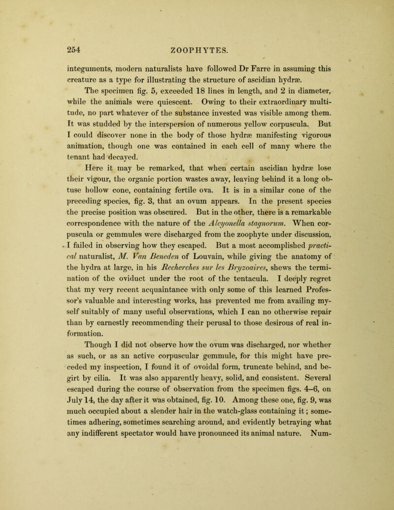 integuments, modern naturalists have followed Dr Farre in assuming this creature as a type for illustrating the structure of ascidian hydrae. The specimen fig. 5, exceeded 18 lines in length, and 2 in diameter, while the animals were quiescent. Owing to their extraordinary multi- tude, no part whatever of the substance invested was visible among them. It was studded by the interspersion of numerous yellow corpuscula. But I could discover none in the body of those hydrse manifesting vigorous animation, though one was contained in each cell of many where the tenant had decayed. Here it may be remarked, that when certain ascidian hydrae lose their vigour, the organic portion wastes away, leaving behind it a long ob- tuse hollow cone, containing fertile ova. It is in a similar cone of the preceding species, fig. 8, that an ovum appears. In the present species the precise position was obscured. But in the other, there is a remarkable correspondence with the nature of the Alcyonella stagnorum. When cor- puscula or gemmules were discharged from the zoophyte under discussion, I failed in observing how they escaped. But a most accomplished practi- cal naturalist, M. Van Beneden of Louvain, while giving the anatomy of the hydra at large, in his Recherches sur les Bryzoaires, shews the termi- nation of the oviduct under the root of the tentacula. I deeply regret that my very recent acquaintance with only some of this learned Profes- sor’s valuable and interesting works, has prevented me from availing my- self suitably of many useful observations, which I can no otherwise repair than by earnestly recommending their perusal to those desirous of real in- formation. Though I did not observe how the ovum was discharged, nor whether as such, or as an active corpuscular gemmule, for this might have pre- ceded my inspection, I found it of ovoidal form, truncate behind, and be- girt by cilia. It was also apparently heavy, solid, and consistent. Several escaped during the course of observation from the specimen figs. 4-6, on July 14, the day after it was obtained, fig. 10. Among these one, fig. 9, was much occupied about a slender hair in the watch-glass containing it; some- times adhering, sometimes searching around, and evidently betraying what any indifferent spectator would have pronounced its animal nature. Num-