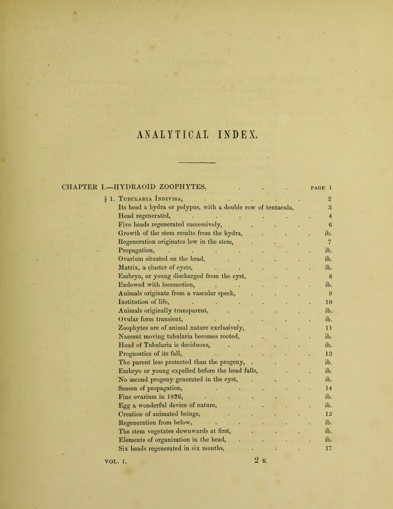 ANALYTICAL INDEX. CHAPTER I.—HYDRAOID ZOOPHYTES, . . . page 1 § 1. Tubularia Indivisa, ..... 2 Its head a hydra or polypus, with a double row of tentacula, 3 Head regenerated, ...... 4 Five heads regenerated successively, ... 6 Growth of the stem results from the hydra, . . ib. Regeneration originates low in the stem, ... 7 Propagation, ....... ib. Ovarium situated on the head, .... ib. Matrix, a cluster of cysts, . . . . . ib. Embryo, or young discharged from the cyst, . . 8 Endowed with locomotion, . . . . ib. Animals originate from a vascular speck, ... 9 Institution of life, . . . . . .10 Animals originally transparent, .... ib. Ovular form transient, ..... ib. Zoophytes are of animal nature exclusively, . . 11 Nascent moving tubularia becomes rooted, . . ib. Head of Tubularia is deciduous, .... ib. Prognostics of its fall, . . . . .13 The parent less protected than the progeny, ... ib. Embryo or young expelled before the head falls, . . ib. No second progeny generated in the cyst, ... ib. Season of propagation, . . . . .14 Fine ovarium in 1826, . . . . . ib. Egg a wonderful device of nature, . . . ib. Creation of animated beings, . . . . 15 Regeneration from below, . . . . ib. The stem vegetates downwards at first, ... ib. Elements of organization in the head, . . . ib. Six heads regenerated in six months, . . . 17 2 K