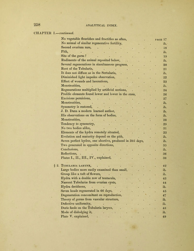 CHAPTER I.—continued. No vegetable flourishes and fructifies as often, . page 17 No animal of similar regenerative fertility, . . ib. Second ovarium rare, . . . . . .18 Pith, ....... ib. Site of the germ ? . . . . . .19 Rudiments of the animal reposited below, ... ib. Several regenerations in simultaneous progress, . . .20 Root of the Tubularia, . . . . . 21 It does not diffuse as in the Sertularia, . . . . ib. Diminished light impedes observation, ... 22 Effect of wounds and lacerations, . . . .23 Monstrosities, ...... ib. Regenerations multiplied by artificial sections, . . .24 Prolific elements found lower and lower in the stem, . 26 Excisions pernicious, ...... 27 Monstrosities, ...... ib. Symmetry is restored, ...... ib. J. D. Dana a modern learned author, ... ib. Plis observations on the form of bodies, . . . . ib. Monstrosities, ...... 28 Tendency to symmetry, . . . . .29 No two bodies alike, . . . . . 31 Elements of the hydra remotely situated, . . .33 Evolution and maturity depend on the pith, . . ib. Seven perfect hydrse, one abortive, produced in 395 days, . ib. Two generated in opposite directions, ... 35 Conclusions, ....... ib. Reflections, . . . . . . . 36 Plates I., II., III., IV., explained, . . . .38 § 2. Tubularia larynx, . . . . . .42 Large bodies more easily examined than small, . . ib. Group like a tuft of flowers, . . . . . ib. Hydra with a double row of tentacula, ... 43 Nascent Tubnlarise from ovarian cysts, . . .44 Hydra deciduous, ...... ib. Seven heads regenerated in 66 days, . . . .45 Degeneration concomitant on reproduction, . ' . 47 Theory of germs from vascular structure, . . . ib. Defective uniformity, ..... ib. Doris feeds on the Tubularia larynx, . . . .48 Mode of dislodging it, .... ib. Plate V. explained, . . . . . *49 N.