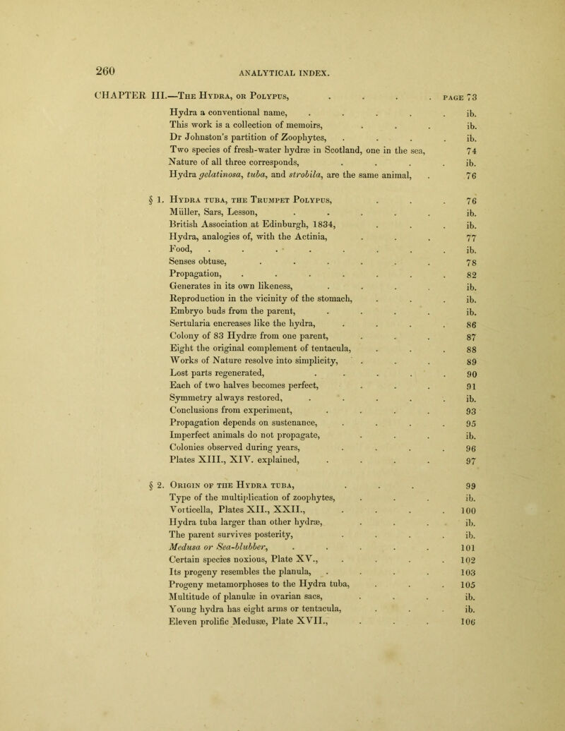 CHAPTER III.—The Hydra, or Polypus, .... page 73 Hydra a conventional name, . . . . . ib. This work is a collection of memoirs, ... ib. Dr Johnston’s partition of Zoophytes, . . . . ib. Two species of fresb-water hydras in Scotland, one in the sea, 74 Nature of all three corresponds, . . . . ib. Hydra gelatinosa, tuba, and strobila, are the same animal, . 76 § 1. Hydra tuba, the Trumpet Polypus, . . .76 Muller, Sars, Lesson, ..... ib. British Association at Edinburgh, 1834, . . . ib. Hydra, analogies of, with the Actinia, ... 77 Food, . . . • . . . . ib. Senses obtuse, . . . . . . 78 Propagation, . . . . . . .82 Generates in its own likeness, .... ib. Reproduction in the vicinity of the stomach, . . . ib. Embryo buds from the parent, .... ib. Sertularia encreases like the hydra, . . . .86 Colony of 83 Hydras from one parent, ... 87 Eight the original complement of tentacula, . . .88 Works of Nature resolve into simplicity, . . . 89 Lost parts regenerated, . . . . .90 Each of two halves becomes perfect, . . . 91 Symmetry always restored, . . . . . ib. Conclusions from experiment, . . . . 93 Propagation depends on sustenance, . . . .95 Imperfect animals do not propagate, ... ib. Colonies observed during years, . . . .96 Plates XIII., XIY. explained, .... 97 § 2. Origin of the Hydra tuba, ... 99 Type of the multiplication of zoophytes, ... ib. Yorticella, Plates XII., XXII., .... loo Hydra tuba larger than other hydrae, . . . ib. The parent survives posterity, . . . . ib. Medusa or Sea-blubber, . . . . . 101 Certain species noxious, Plate XV., . . . .102 Its progeny resembles the planula, . . . . 103 Progeny metamorphoses to the Hydra tuba, . . .105 Multitude of planulae in ovarian sacs, ... ib. Young hydra has eight arms or tentacula, . . - ib. Eleven prolific Medusae, Plate XVII., . . . 106