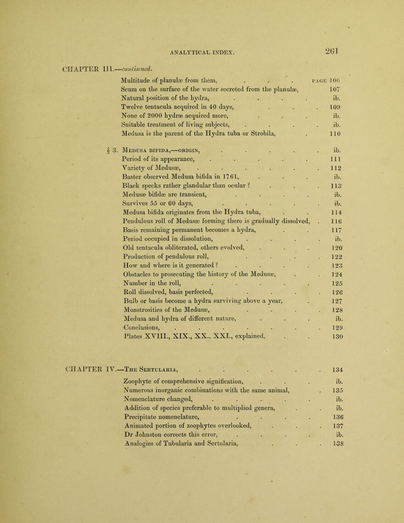 CHAPTER III. —continued. Multitude of planulao from them, . . . page 106 Scum on the surface of the water secreted from the planulee, 107 Natural position of the hydra, .... ib. Twelve tentacula acquired in 40 days, . . .109 None of 2000 hydra acquired more, ... ib. Suitable treatment of living subjects, . . . . ib. Medusa is the parent of the Hydra tuba or Strobila, . 110 § 3. Medusa bifida,—origin, . . . . ib. Period of its appearance, . . . . . Ill Variety of Medusae, . . . . . .112 Baster observed Medusa bifida in 1761, . . . ib. Black specks rather glandular than ocular ? . . .113 Medusae bifidae are transient, .... ib. Survives 55 or 60 days, ..... ib. Medusa bifida originates from the Hydra tuba, . . 114 Pendulous roll of Medusae forming there is gradually dissolved, . 116 Basis remaining permanent becomes a hydra, . . 117 Period occupied in dissolution, . . . . ib. Old tentacula obliterated, others evolved, . . . 120 Production of pendulous roll, . . . .122 How and where is it generated ? . . . . 123 Obstacles to prosecuting the history of the Medusae, . .124 Number in the roll, . . . . . 125 Roll dissolved, basis perfected, . . . .126 Bulb or basis become a hydra surviving above a year, . 127 Monstrosities of the Medusae, . . . .128 Medusa and hydra of different nature, ... ib. Conclusions, . . . . . . .129 Plates XVIII., XIX., XX., XXI., explained, . . 130 CHAPTER IV.—The Sertularia, ...... 134 Zoophyte of comprehensive signification, ... ib. Numerous inorganic combinations with the same animal, . 135 Nomenclature changed, ..... ib. Addition of species preferable to multiplied genera, . . ib. Precipitate nomenclature, . . . . 136 Animated portion of zoophytes overlooked, . . .137 Dr Johnston corrects this error, .... ib. Analogies of Tubularia and Sertularia, . . . 138