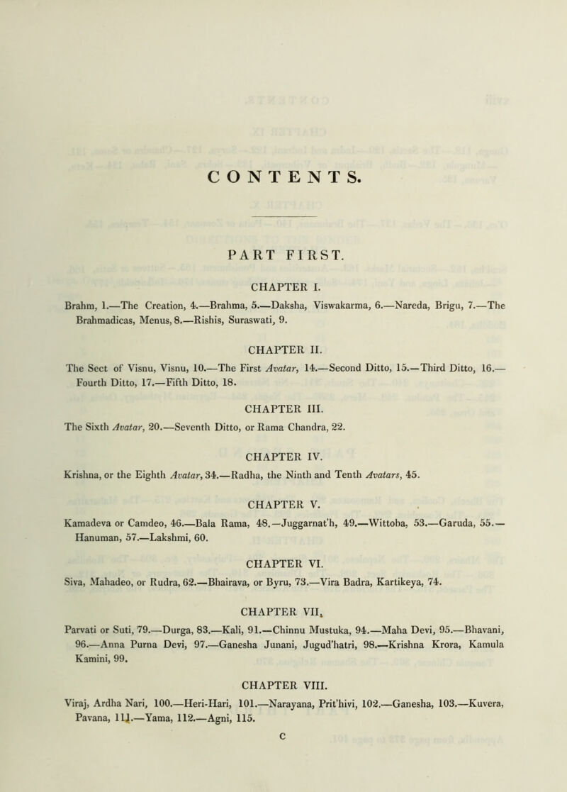 CONTENTS PART FIRST. CHAPTER I. Brahm, 1.—The Creation, 4i.—Brahma, 5.—Daksha, Viswakarma, 6.—Nareda, Brigu, 7.—The Brahmadicas, Menus, 8.—Rishis, Suraswati, 9. CHAPTER II. The Sect of Visnu, Visnu, 10.—The First Avatar, 14;.—Second Ditto, 15.—Third Ditto, 16.— Fourth Ditto, 17.—Fifth Ditto, 18. CHAPTER HI. The Sixth Avatar, 20.—Seventh Ditto, or Rama Chandra, 22. CHAPTER IV. Krishna, or the Eighth Avatar, 34;.—Radha, the Ninth and Tenth Avatars, 4;5. CHAPTER V. Kamadeva or Camdeo, 46—Bala Rama, 48.—Juggarnat’h, 49.—Wittoba, 53.—Garuda, 55— Hanuman, 57.—Lakshmi, 60. CHAPTER VI. Siva, Mahadeo, or Rudra, 62.—Bhairava, or Byru, 73.—Vira Badra, Kartikeya, 74. CHAPTER VII, Parvati or Suti, 79.—Durga, 83.—Kali, 91.—Chinnu Mustuka, 94.—Maha Devi, 95.—Bhavani, 96.—Anna Puma Devi, 97.—Ganesha Junani, Jugud’hatri, 98.—Krishna Krora, Kamula Kamini, 99. CHAPTER VIII. Viraj, Ardha Nari, 100.—Heri-Hari, 101.—Narayana, Prit’hivi, 102.—Ganesha, 103.—Kuvera, Pavana, llj.—Yama, 112.—Agni, 115. C