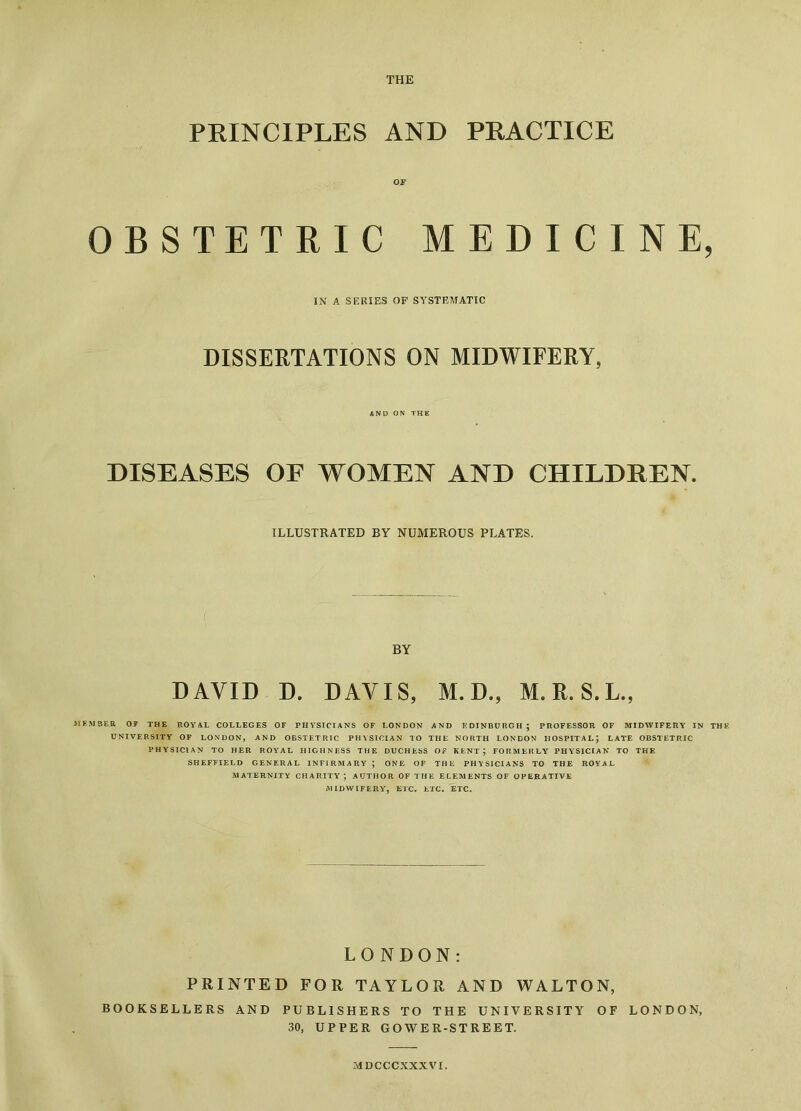 THE PRINCIPLES AND PRACTICE OF OBSTETRIC MEDICINE, IN A SERIES OF SYSTEMATIC DISSERTATIONS ON MIDWIFERY, AND ON THE DISEASES OF WOMEN AND CHILDREN. ILLUSTRATED BY NUMEROUS PLATES. BY DAVID D. DAVIS, M. D., M. R. S.L., MEMBER OF THE ROYAL COLLEGES OF PHYSICIANS OF LONDON AND EDINBURGH; PROFESSOR OF MIDWIFERY IN THE UNIVERSITY OF LONDON, AND OBSTETRIC PHYSICIAN TO THE NORTH LONDON HOSPITAL; LATE OBSTETRIC PHYSICIAN TO HER ROYAL HIGHNESS THE DUCHESS OF KENT; FORMERLY PHYSICIAN TO THE SHEFFIELD GENERAL INFIRMARY ; ONE OF THE PHYSICIANS TO THE ROYAL MATERNITY CHARITY; AUTHOR OF THE ELEMENTS OP OPERATIVE MIDWIFERY, ETC. ETC. ETC. LONDON: PRINTED FOR TAYLOR AND WALTON, BOOKSELLERS AND PUBLISHERS TO THE UNIVERSITY OF LONDON, 30, UPPER GOWER-STREET. MDCCCXXXVI.