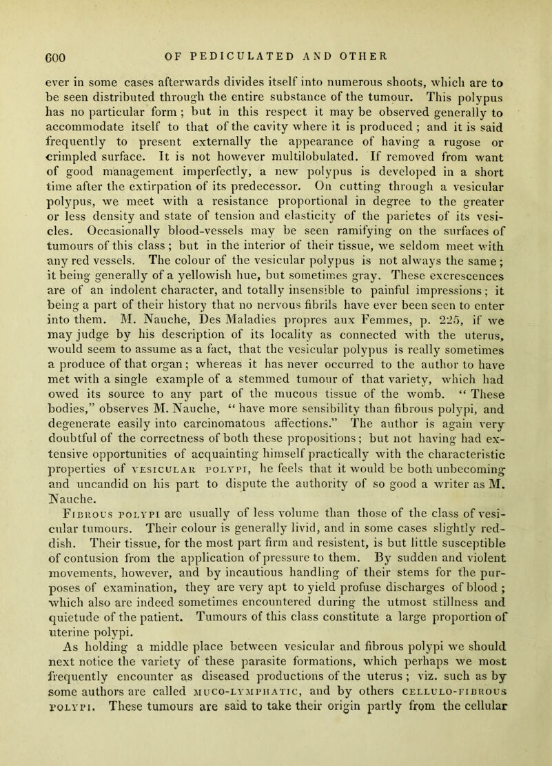ever in some cases afterwards divides itself into numerous shoots, which are to be seen distributed through the entire substance of the tumour. This polypus has no particular form ; but in this respect it may be observed generally to accommodate itself to that of the cavity where it is produced; and it is said frequently to present externally the appearance of having a rugose or crimpled surface. It is not however multilobulated. If removed from want of good management imperfectly, a new polypus is developed in a short time after the extirpation of its predecessor. On cutting through a vesicular polypus, we meet with a resistance proportional in degree to the greater or less density and state of tension and elasticity of the parietes of its vesi- cles. Occasionally blood-vessels may be seen ramifying on the surfaces of tumours of this class ; but in the interior of their tissue, we seldom meet with any red vessels. The colour of the vesicular polypus is not always the same ; it being generally of a yellowish hue, but sometimes gray. These excrescences are of an indolent character, and totally insensible to painful impressions; it being a part of their history that no nervous fibrils have ever been seen to enter into them. M. Nauche, Des Maladies propres aux Femmes, p. 225, if we may judge by his description of its locality as connected with the uterus, would seem to assume as a fact, that the vesicular polypus is really sometimes a produce of that organ; whereas it has never occurred to the author to have met with a single example of a stemmed tumour of that variety, which had owed its source to any part of the mucous tissue of the womb. “ These bodies,” observes M. Nauche, “ have more sensibility than fibrous polypi, and degenerate easily into carcinomatous affections.” The author is again very doubtful of the correctness of both these propositions; but not having had ex- tensive opportunities of acquainting himself practically with the characteristic properties of vesicular polypi, he feels that it would be both unbecoming and uncandid on his part to dispute the authority of so good a writer as M. Nauche. Fibrous polypi are usually of less volume than those of the class of vesi- cular tumours. Their colour is generally livid, and in some cases slightly red- dish. Their tissue, for the most part firm and resistent, is but little susceptible of contusion from the application of pressure to them. By sudden and violent movements, however, and by incautious handling of their stems for the pur- poses of examination, they are very apt to yield profuse discharges of blood ; which also are indeed sometimes encountered during the utmost stillness and quietude of the patient. Tumours of this class constitute a large proportion of uterine polypi. As holding a middle place between vesicular and fibrous polypi we should next notice the variety of these parasite formations, which perhaps we most frequently encounter as diseased productions of the uterus ; viz. such as by some authors are called muco-lympiiatic, and by others cellulo-fibrous polypi. These tumours are said to take their origin partly from the cellular