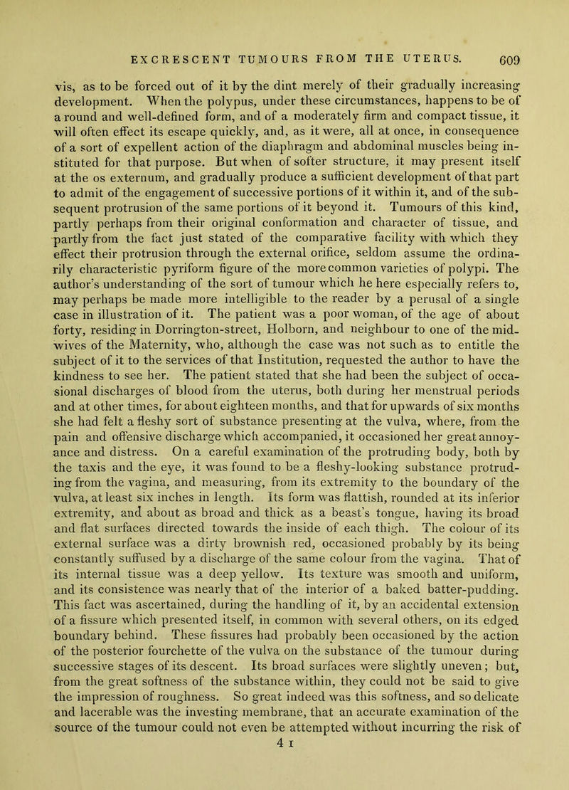 vis, as to be forced out of it by the dint merely of their gradually increasing- development. When the polypus, under these circumstances, happens to be of a round and well-defined form, and of a moderately firm and compact tissue, it will often effect its escape quickly, and, as it were, all at once, in consequence of a sort of expellent action of the diaphragm and abdominal muscles being in- stituted for that purpose. But when of softer structure, it may present itself at the os externum, and gradually produce a sufficient development of that part to admit of the engagement of successive portions of it within it, and of the sub- sequent protrusion of the same portions of it beyond it. Tumours of this kind, partly perhaps from their original conformation and character of tissue, and partly from the fact just stated of the comparative facility with which they effect their protrusion through the external orifice, seldom assume the ordina- rily characteristic pyriform figure of the more common varieties of polypi. The author's understanding of the sort of tumour which he here especially refers to, may perhaps be made more intelligible to the reader by a perusal of a single case in illustration of it. The patient was a poor woman, of the age of about forty, residing in Borrington-street, Holborn, and neighbour to one of the mid- wives of the Maternity, who, although the case was not such as to entitle the subject of it to the services of that Institution, requested the author to have the kindness to see her. The patient stated that she had been the subject of occa- sional discharges of blood from the uterus, both during her menstrual periods and at other times, for about eighteen months, and that for upwards of six months she had felt a fleshy sort of substance presenting at the vulva, where, from the pain and offensive discharge which accompanied, it occasioned her great annoy- ance and distress. On a careful examination of the protruding body, both by the taxis and the eye, it was found to be a fleshy-looking substance protrud- ing from the vagina, and measuring, from its extremity to the boundary of the vulva, at least six inches in length. Its form was flattish, rounded at its inferior extremity, and about as broad and thick as a beast’s tongue, having its broad and flat surfaces directed towards the inside of each thigh. The colour of its external surface was a dirty brownish red, occasioned probably by its being constantly suffused by a discharge of the same colour from the vagina. That of its internal tissue was a deep yellow. Its texture was smooth and uniform, and its consistence was nearly that of the interior of a baked batter-pudding. This fact was ascertained, during the handling of it, by an accidental extension of a fissure which presented itself, in common with several others, on its edged boundary behind. These fissures had probably been occasioned by the action of the posterior fourchette of the vulva on the substance of the tumour during successive stages of its descent. Its broad surfaces were slightly uneven; but, from the great softness of the substance within, they could not be said to give the impression of roughness. So great indeed was this softness, and so delicate and lacerable was the investing membrane, that an accurate examination of the source of the tumour could not even be attempted without incurring the risk of 4 i