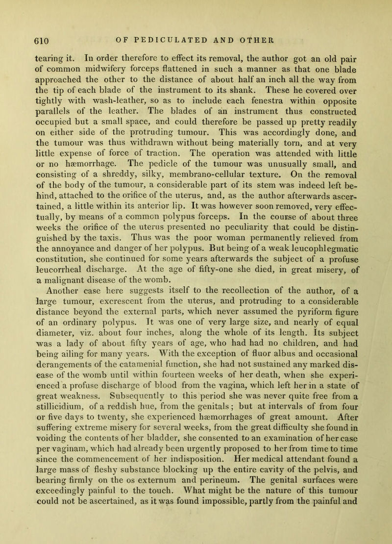 tearing it. In order therefore to effect its removal, the author got an old pair of common midwifery forceps flattened in such a manner as that one blade approached the other to the distance of about half an inch all the way from the tip of each blade of the instrument to its shank. These he covered over tightly with wash-leather, so as to include each fenestra within opposite parallels of the leather. The blades of an instrument thus constructed occupied but a small space, and could therefore be passed up pretty readily on either side of the protruding tumour. This was accordingly done, and the tumour was thus withdrawn without being materially torn, and at very little expense of force of traction. The operation was attended with little or no haemorrhage. The pedicle of the tumour was unusually small, and consisting of a shreddy, silky, membrano-cellular texture. On the removal of the body of the tumour, a considerable part of its stem was indeed left be- hind, attached to the orifice of the uterus, and, as the author afterwards ascer- tained, a little within its anterior lip. It was however soon removed, very effec- tually, by means of a common polypus forceps. In the course of about three weeks the orifice of the uterus presented no peculiarity that could be distin- guished by the taxis. Thus was the poor woman permanently relieved from the annoyance and danger of her polypus. But being of a weak leucophlegmatic constitution, she continued for some years afterwards the subject of a profuse leucorrheal discharge. At the age of fifty-one she died, in great misery, of a malignant disease of the womb. Another case here suggests itself to the recollection of the author, of a large tumour, excrescent from the uterus, and protruding to a considerable distance beyond the external parts, which never assumed the pyriform figure of an ordinary polypus. It was one of very large size, and nearly of equal diameter, viz. about four inches, along the whole of its length. Its subject was a lady of about fifty years of age, who had had no children, and had being ailing for many years. With the exception of fluor albus and occasional derangements of the catamenial function, she had not sustained any marked dis- ease of the womb until within fourteen weeks of her death, when she experi- enced a profuse discharge of blood from the vagina, which left her in a state of great weakness. Subsequently to this period she was never quite free from a stillicidium, of a reddish hue, from the genitals ; but at intervals of from four or five days to twenty, she experienced haemorrhages of great amount. After suffering extreme misery for several weeks, from the great difficulty she found in voiding the contents of her bladder, she consented to an examination of her case per vaginam, which had already been urgently proposed to her from time to time since the commencement of her indisposition. Her medical attendant found a large mass of fleshy substance blocking up the entire cavity of the pelvis, and bearing firmly on the os externum and perineum. The genital surfaces were exceedingly painful to the touch. What might be the nature of this tumour could not be ascertained, as it was found impossible, partly from the painful and