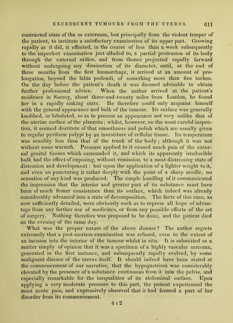 contracted state of the os externum, but principally from the violent temper of the patient, to institute a satisfactory examination of its upper part. Growing rapidly as it did, it effected, in the course of less than a week subsequently to the imperfect examination just alluded to, a partial protrusion of its body through the external orifice, and from thence projected rapidly forward without undergoing any diminution of its diameter, until, at the end of three months from the first haemorrhage, it arrived at an amount of pro- longation, beyond the labia pudendi, of something more than five inches. On the day before the patient’s death it was deemed advisable to obtain further professional advice. When the author arrived at the patient’s residence in Surrey, about three-and-twenty miles from London, he found her in a rapidly sinking state. He therefore could only acquaint himself with the general appearance and bulk of the tumour. Its surface was generally knobbed, or lobulated, so as to present an appearance not very unlike that of the uterine surface of the placenta; whilst, however, on the most careful inspec- tion, it seemed destitute of that smoothness and polish which are usually given to regular pyriform polypi by an investiture of cellular tissue. Its temperature was sensibly less than that of the trunk of the body; although it was not without some warmth. Pressure applied to it caused much pain of the exter- nal genital tissues which surrounded it, and which its apparently irreducible bulk had the effect of exposing, without remission, to a most distressing state of distention and development: but upon the application of a lighter weight to it, and even on puncturing it rather deeply with the point of a sharp needle, no sensation of any kind was produced. The simple handling of it communicated the impression that the interior and greater part of its substance must have been of much firmer consistence than its surface, which indeed was already considerably advanced into a state of decomposition. The facts of this case, as now sufficiently detailed, were obviously such as to repress all hope of advan- tage from any further use of medicines, or from any possible efforts of the art of surgery. Nothing therefore was proposed to be done, and the patient died on the evening of the same day. What was the proper nature of the above disease? The author regrets extremely that a post-mortem examination was refused, even to the extent of an incision into the interior of the tumour whilst in situ. It is submitted as a matter simply of opinion that it was a specimen of a highly vascular sarcoma, generated in the first instance, and subsequently rapidly evolved, by some malignant disease of the uterus itself. It should indeed have been stated at the commencement of our narrative, that the hypogastrium was considerably elevated by the presence of a substance continuous from it into the pelvis, and especially remarkable for the inequalities of its abdominal surface. Upon applying a very moderate pressure to this part, the patient experienced the most acute pain, and expressively observed that it had formed a part of her disorder from its commencement. 4 i 2