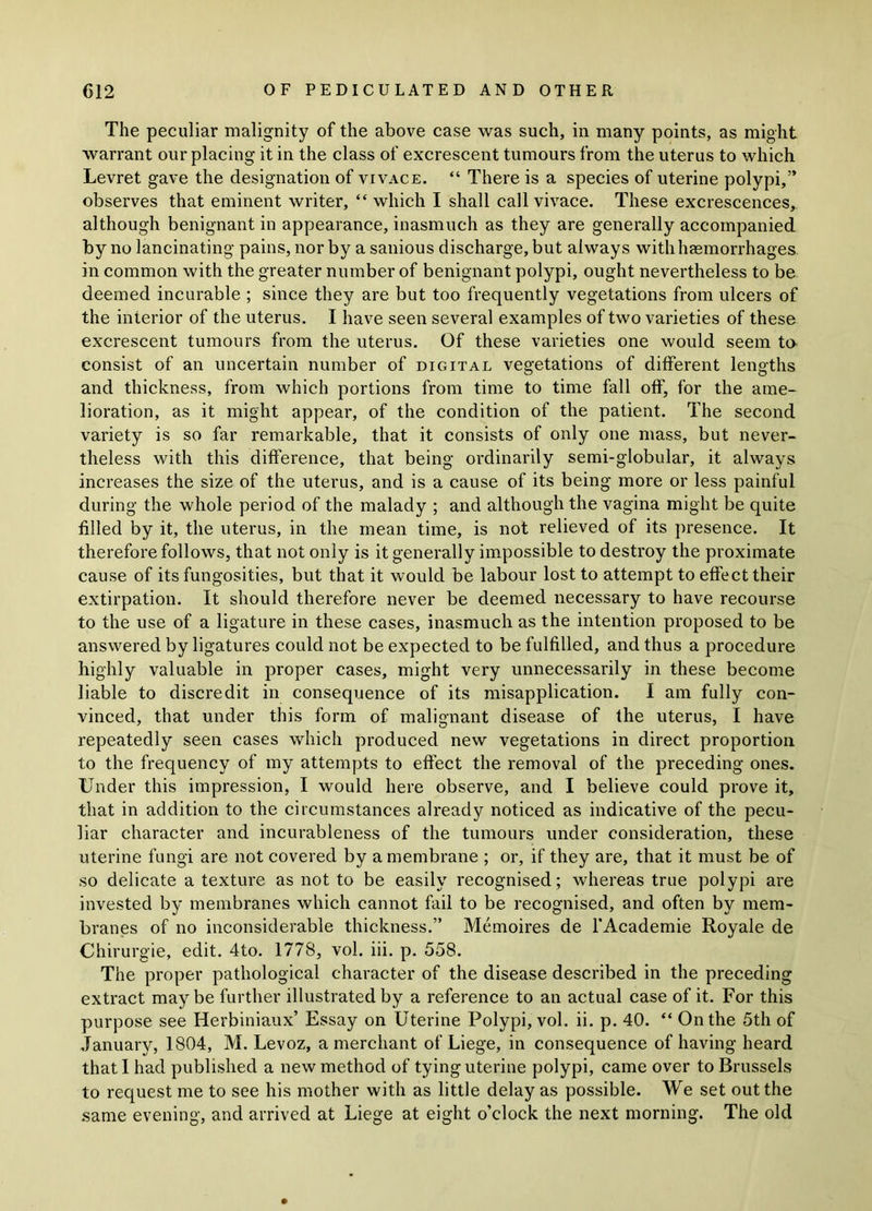 The peculiar malignity of the above case was such, in many points, as might warrant our placing it in the class of excrescent tumours from the uterus to which Levret gave the designation of vivace. “ There is a species of uterine polypi,” observes that eminent writer, “which I shall call vivace. These excrescences, although benignant in appearance, inasmuch as they are generally accompanied by no lancinating pains, nor by a sanious discharge, but always with haemorrhages in common with the greater number of benignant polypi, ought nevertheless to be deemed incurable ; since they are but too frequently vegetations from ulcers of the interior of the uterus. I have seen several examples of two varieties of these excrescent tumours from the uterus. Of these varieties one would seem to consist of an uncertain number of digital vegetations of different lengths and thickness, from which portions from time to time fall off, for the ame- lioration, as it might appear, of the condition of the patient. The second variety is so far remarkable, that it consists of only one mass, but never- theless with this difference, that being ordinarily semi-globular, it always increases the size of the uterus, and is a cause of its being more or less painful during the whole period of the malady ; and although the vagina might be quite filled by it, the uterus, in the mean time, is not relieved of its presence. It therefore follows, that not only is it generally impossible to destroy the proximate cause of its fungosities, but that it would be labour lost to attempt to effect their extirpation. It should therefore never be deemed necessary to have recourse to the use of a ligature in these cases, inasmuch as the intention proposed to be answered by ligatures could not be expected to be fulfilled, and thus a procedure highly valuable in proper cases, might very unnecessarily in these become liable to discredit in consequence of its misapplication. I am fully con- vinced, that under this form of malignant disease of the uterus, I have repeatedly seen cases which produced new vegetations in direct proportion to the frequency of my attempts to effect the removal of the preceding ones. Under this impression, I would here observe, and I believe could prove it, that in addition to the circumstances already noticed as indicative of the pecu- liar character and incurableness of the tumours under consideration, these uterine fungi are not covered by a membrane ; or, if they are, that it must be of so delicate a texture as not to be easily recognised ; whereas true polypi are invested by membranes which cannot fail to be recognised, and often by mem- branes of no inconsiderable thickness.” Memoires de 1‘Academie Royale de Chirurgie, edit. 4to. 1778, vol. iii. p. 558. The proper pathological character of the disease described in the preceding extract maybe further illustrated by a reference to an actual case of it. For this purpose see Herbiniaux’ Essay on Uterine Polypi, vol. ii. p. 40. “ On the 5th of January, 1804, M. Levoz, a merchant of Liege, in consequence of having heard that I had published a new method of tying uterine polypi, came over to Brussels to request me to see his mother with as little delay as possible. We set out the same evening, and arrived at Liege at eight o’clock the next morning. The old