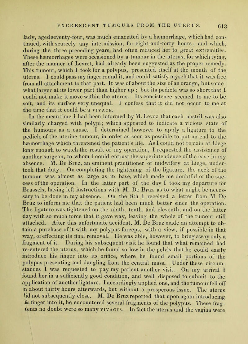lady, aged seventy-four, was much emaciated by a hsemorrhage, which had con- tinued, with scarcely any intermission, for eight-and-forty hours ; and which, during the three preceding years, had often reduced her to great extremities. These haemorrhages were occasioned by a tumour in the uterus, for which tying, after the manner of Levret, had already been suggested as the proper remedy. This tumour, which I took for a polypus, presented itself at the mouth of the uterus. I could pass my finger round it, and could satisfy myself that it was free from all attachment to that part. It was of about the size of an orange, but some- what larger at its lower part than higher up ; but its pedicle was so short that I could not make it move within the uterus. Its consistence seemed to me to be soft, and its surface very unequal. I confess that it did not occur to me at the time that it could be a vivace. In the mean time I had been informed by M. Levoz that each nostril was also similarly charged with polypi; which appeared to indicate a vicious state of the humours as a cause. I determined however to apply a ligature to the pedicle of the uterine tumour, in order as soon as possible to put an end to the hsemorrhage which threatened the patient’s life. As I could not remain at Liege long enough to watch the result of my operation, I requested the assistance of another surgeon, to whom I could entrust the superintendence of the case in my absence. M. De Bruz, an eminent practitioner of midwifery at Liege, under- took that duty. On completing the tightening of the ligature, the neck of the tumour was almost as large as its base, which made me doubtful of the suc- cess of the operation. In the latter part of the day I took my departure for Brussels, having left instructions with M. De Bruz as to what might be neces- sary to be done in my absence. On the 8th I received a letter from M De Bruz to inform me that the patient had been much better since the operation. The ligature was tightened on the ninth, tenth, and eleventh, and on the latter day with so much force that it gave way, leaving the whole of the tumour still attached. After this unfortunate accident, M. De Bruz made an attempt to ob- tain a purchase of it with my polypus forceps, with a view, if possible in that way, of effecting its final removal. He was able, however, to bring away only a fragment of it. During his subsequent visit he found that what remained had re-entered the uterus, which he found so low in the pelvis that he could easily introduce his finger into its orifice, where he found small portions of the polypus presenting and dangling from the central mass. Under these circum- stances I was requested to pay my patient another visit. On my arrival I found her in a sufficiently good condition, and well disposed to submit to the application of another ligature. I accordingly applied one, and the tumour fell off m about thirty hours afterwards, but without a prosperous issue. The uterus lid not subsequently close. M. De Bruz reported that upon again introducing lis finger into it, he encountered several fragments of the polypus. These frag- ments no doubt were so many vivaces. In fact the uterus and the vagina were