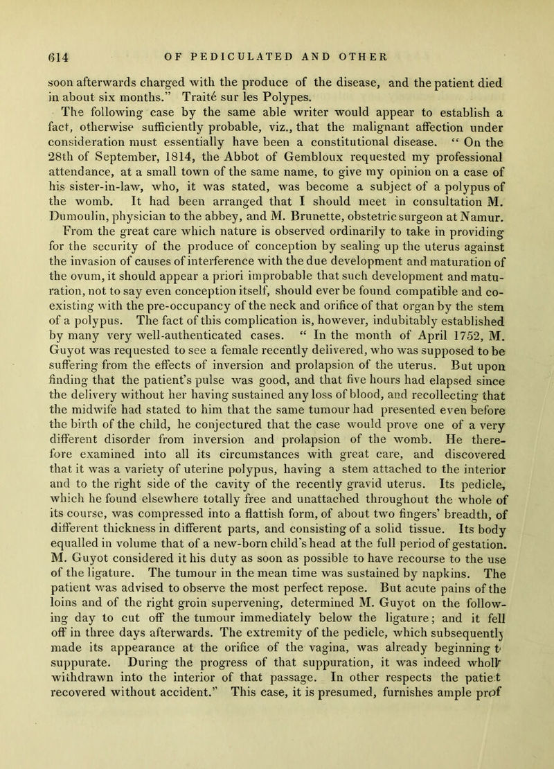 soon afterwards charged with the produce of the disease, and the patient died in about six months.” Trait6 sur les Polypes. The following case by the same able writer would appear to establish a fact, otherwise sufficiently probable, viz., that the malignant affection under consideration must essentially have been a constitutional disease. “ On the 28th of September, 1814, the Abbot of Gembloux requested my professional attendance, at a small town of the same name, to give my opinion on a case of his sister-in-law, who, it was stated, was become a subject of a polypus of the womb. It had been arranged that I should meet in consultation M. Dumoulin, physician to the abbey, and M. Brunette, obstetric surgeon at Namur. From the great care which nature is observed ordinarily to take in providing for the security of the produce of conception by sealing up the uterus against the invasion of causes of interference with the due development and maturation of the ovum, it should appear a priori improbable that such development and matu- ration, not to say even conception itself, should ever be found compatible and co- existing with the pre-occupancy of the neck and orifice of that organ by the stem of a polypus. The fact of this complication is, however, indubitably established by many very well-authenticated cases. “ In the month of April 1752, M. Guyot was requested to see a female recently delivered, who was supposed to be suffering from the effects of inversion and prolapsion of the uterus. But upon finding that the patient’s pulse was good, and that five hours had elapsed since the delivery without her having sustained any loss of blood, and recollecting that the midwife had stated to him that the same tumour had presented even before the birth of the child, he conjectured that the case would prove one of a very different disorder from inversion and prolapsion of the womb. He there- fore examined into all its circumstances with great care, and discovered that it was a variety of uterine polypus, having a stem attached to the interior and to the right side of the cavity of the recently gravid uterus. Its pedicle, which he found elsewhere totally free and unattached throughout the whole of its course, was compressed into a fiattish form, of about two fingers’ breadth, of different thickness in different parts, and consisting of a solid tissue. Its body equalled in volume that of a new-born child's head at the full period of gestation. M. Guyot considered it his duty as soon as possible to have recourse to the use of the ligature. The tumour in the mean time was sustained by napkins. The patient was advised to observe the most perfect repose. But acute pains of the loins and of the right groin supervening, determined M. Guyot on the follow- ing day to cut off the tumour immediately below the ligature; and it fell off in three days afterwards. The extremity of the pedicle, which subsequently made its appearance at the orifice of the vagina, was already beginning t suppurate. During the progress of that suppuration, it was indeed wholk withdrawn into the interior of that passage. In other respects the patiet recovered without accident.” This case, it is presumed, furnishes ample prof