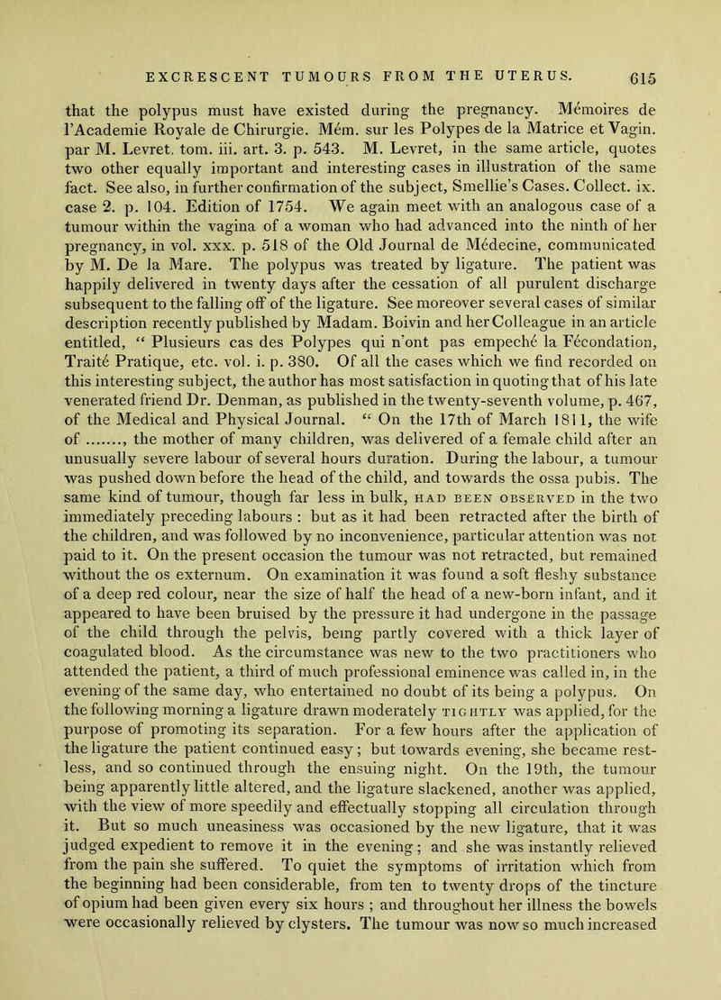 that the polypus must have existed during the pregnancy. Memoires de l’Academie Royale de Chirurgie. Mem. sur les Polypes de la Matrice et Vagin, par M. Levret, tom. iii. art. 3. p. 543. M. Levret, in the same article, quotes two other equally important and interesting cases in illustration of the same fact. See also, in further confirmation of the subject, Smellie’s Cases. Collect, ix. case 2. p. 104. Edition of 1754. We again meet with an analogous case of a tumour within the vagina of a woman who had advanced into the ninth of her pregnancy, in vol. xxx. p. 518 of the Old Journal de Medecine, communicated by M. De la Mare. The polypus was treated by ligature. The patient was happily delivered in twenty days after the cessation of all purulent discharge subsequent to the falling off of the ligature. See moreover several cases of similar description recently published by Madam. Boivin and her Colleague in an article entitled, “ Plusieurs cas des Polypes qui n’ont pas empech6 la Fecondation, Trait6 Pratique, etc. vol. i. p. 380. Of all the cases which we find recorded on this interesting subject, the author has most satisfaction in quoting that of his late venerated friend Dr. Denman, as published in the twenty-seventh volume, p. 467, of the Medical and Physical Journal. “ On the 17th of March 1811, the wife of the mother of many children, was delivered of a female child after an unusually severe labour of several hours duration. During the labour, a tumour was pushed down before the head of the child, and towards the ossa pubis. The same kind of tumour, though far less in bulk, had been observed in the two immediately preceding labours : but as it had been refracted after the birth of the children, and was followed by no inconvenience, particular attention was not paid to it. On the present occasion the tumour was not retracted, but remained without the os externum. O11 examination it was found a soft fleshy substance of a deep red colour, near the size of half the head of a new-born infant, and it appeared to have been bruised by the pressure it had undergone in the passage of the child through the pelvis, being partly covered with a thick layer of coagulated blood. As the circumstance was new to the two practitioners who attended the patient, a third of much professional eminence was called in, in the evening of the same day, who entertained no doubt of its being a polypus. On the following morning a ligature drawn moderately tightly was applied, for the purpose of promoting its separation. For a few hours after the application of the ligature the patient continued easy; but towards evening, she became rest- less, and so continued through the ensuing night. On the 19th, the tumour being apparently little altered, and the ligature slackened, another was applied, with the view of more speedily and effectually stopping all circulation through it. But so much uneasiness was occasioned by the new ligature, that it was judged expedient to remove it in the evening; and she was instantly relieved from the pain she suffered. To quiet the symptoms of irritation which from the beginning had been considerable, from ten to twenty drops of the tincture of opium had been given every six hours ; and throughout her illness the bowels were occasionally relieved by clysters. The tumour was now so much increased