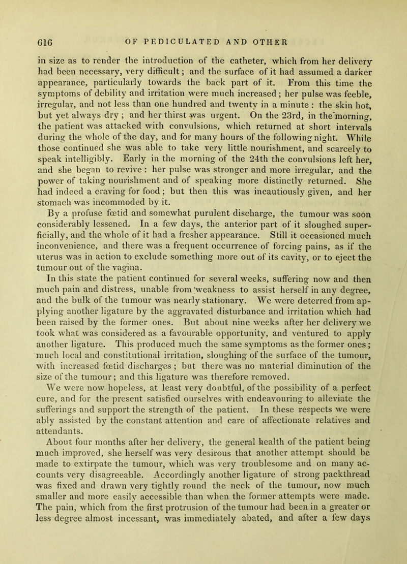 in size as to render the introduction of the catheter, which from her delivery- had been necessary, very difficult; and the surface of it had assumed a darker appearance, particularly towards the back part of it. From this time the symptoms of debility and irritation were much increased; her pulse was feeble, irregular, and not less than one hundred and twenty in a minute : the skin hot, but yet always dry ; and her thirst was urgent. On the 23rd, in the’morning, the patient was attacked with convulsions, which returned at short intervals during the whole of the day, and for many hours of the followin g night. While those continued she was able to take very little nourishment, and scarcely to speak intelligibly. Early in the morning of the 24th the convulsions left her, and she began to revive : her pulse was stronger and more irregular, and the power of taking nourishment and of speaking more distinctly returned. She had indeed a craving for food; but then this was incautiously given, and her stomach was incommoded by it. By a profuse fetid and somewhat purulent discharge, the tumour was soon considerably lessened. In a few days, the anterior part of it sloughed super- ficially, and the whole of it had a fresher appearance. Still it occasioned much inconvenience, and there was a frequent occurrence of forcing pains, as if the uterus was in action to exclude something more out of its cavity, or to eject the tumour out of the vagina. In this state the patient continued for several weeks, suffering now and then much pain and distress, unable from 'weakness to assist herself in any degree, and the bulk of the tumour was nearly stationary. We were deterred from ap- plying another ligature by the aggravated disturbance and irritation which had been raised by the former ones. But about nine weeks after her delivery we took what was considered as a favourable opportunity, and ventured to apply another ligature. This produced much the same symptoms as the former ones; much local and constitutional irritation, sloughing of the surface of the tumour, with increased fetid discharges ; but there was no material diminution of the size of the tumour; and this ligature was therefore removed. We were now hopeless, at least very doubtful, of the possibility of a perfect cure, and for the present satisfied ourselves with endeavouring to alleviate the sufferings and support the strength of the patient. In these respects we were ably assisted by the constant attention and care of affectionate relatives and attendants. About four months after her delivery, the general health of the patient being much improved, she herself was very desirous that another attempt should be made to extirpate the tumour, which was very troublesome and on many ac- counts very disagreeable. Accordingly another ligature of strong packthread was fixed and drawn very tightly round the neck of the tumour, now much smaller and more easily accessible than when the former attempts were made. The pain, which from the first protrusion of the tumour had been in a greater or less degree almost incessant, was immediately abated, and after a few days