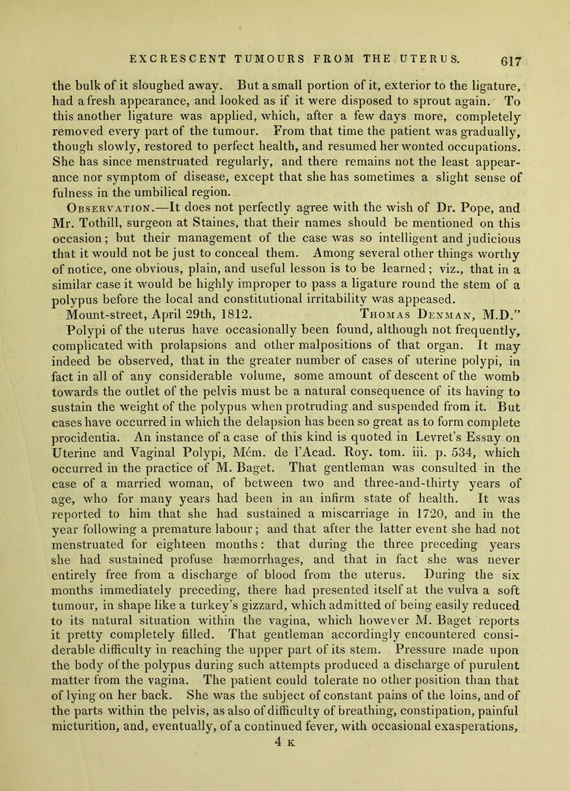 the bulk of it sloughed away. But a small portion of it, exterior to the ligature, had afresh appearance, and looked as if it were disposed to sprout again. To this another ligature was applied, which, after a few days more, completely removed every part of the tumour. From that time the patient was gradually, though slowly, restored to perfect health, and resumed her wonted occupations. She has since menstruated regularly, and there remains not the least appear- ance nor symptom of disease, except that she has sometimes a slight sense of fulness in the umbilical region. Observation.—It does not perfectly agree with the wish of Dr. Pope, and Mr. Tothill, surgeon at Staines, that their names should be mentioned on this occasion; but their management of the case was so intelligent and judicious that it would not be just to conceal them. Among several other things worthy of notice, one obvious, plain, and useful lesson is to be learned; viz., that in a similar case it would be highly improper to pass a ligature round the stem of a polypus before the local and constitutional irritability was appeased. Mount-street, April 29th, 1812. Thomas Denman, M.D.” Polypi of the uterus have occasionally been found, although not frequently, complicated with prolapsions and other malpositions of that organ. It may indeed be observed, that in the greater number of cases of uterine polypi, in fact in all of any considerable volume, some amount of descent of the womb towards the outlet of the pelvis must be a natural consequence of its having to sustain the weight of the polypus when protruding and suspended from it. But cases have occurred in which the delapsion has been so great as to form complete procidentia. An instance of a case of this kind is quoted in Levret’s Essay on Uterine and Vaginal Polypi, M6m. de l’Acad. Roy. tom. iii. p. 534, which occurred in the practice of M. Baget. That gentleman was consulted in the case of a married woman, of between two and three-and-thirty years of age, who for many years had been in an infirm state of health. It was reported to him that she had sustained a miscarriage in 1720, and in the year following a premature labour; and that after the latter event she had not menstruated for eighteen months: that during the three preceding years she had sustained profuse haemorrhages, and that in fact she was never entirely free from a discharge of blood from the uterus. During the six months immediately preceding, there had presented itself at the vulva a soft tumour, in shape like a turkey’s gizzard, which admitted of being easily reduced to its natural situation within the vagina, which however M. Baget reports it pretty completely filled. That gentleman accordingly encountered consi- derable difficulty in reaching the upper part of its stem. Pressure made upon the body of the polypus during such attempts produced a discharge of purulent matter from the vagina. The patient could tolerate no other position than that of lying on her back. She was the subject of constant pains of the loins, and of the parts within the pelvis, as also of difficulty of breathing, constipation, painful micturition, and, eventually, of a continued fever, with occasional exasperations, 4 K