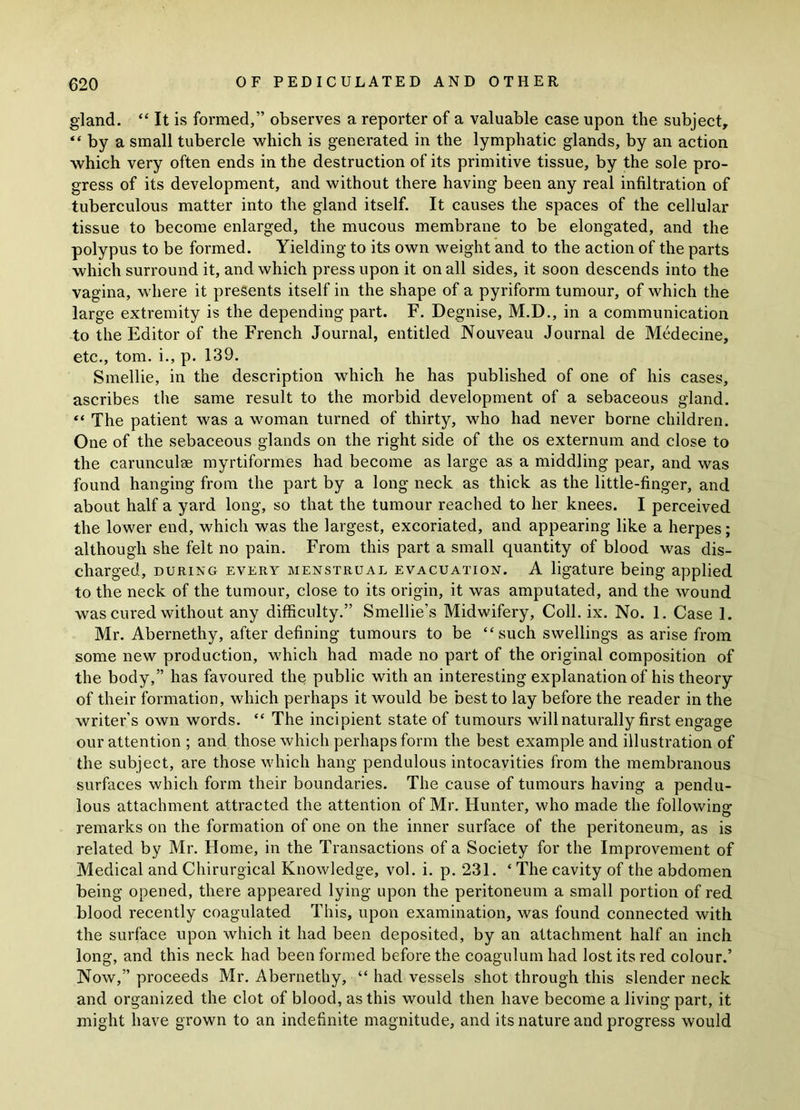 gland. “ It is formed,” observes a reporter of a valuable case upon the subject, “ by a small tubercle which is generated in the lymphatic glands, by an action which very often ends in the destruction of its primitive tissue, by the sole pro- gress of its development, and without there having been any real infiltration of tuberculous matter into the gland itself. It causes the spaces of the cellular tissue to become enlarged, the mucous membrane to be elongated, and the polypus to be formed. Yielding to its own weight and to the action of the parts which surround it, and which press upon it on all sides, it soon descends into the vagina, where it presents itself in the shape of a pyriform tumour, of which the large extremity is the depending part. F. Degnise, M.D., in a communication to the Editor of the French Journal, entitled Nouveau Journal de Medecine, etc., tom. i., p. 139. Smellie, in the description which he has published of one of his cases, ascribes the same result to the morbid development of a sebaceous gland. “ The patient was a woman turned of thirty, who had never borne children. One of the sebaceous glands on the right side of the os externum and close to the carunculae myrtiformes had become as large as a middling pear, and was found hanging from the part by a long neck as thick as the little-finger, and about half a yard long, so that the tumour reached to her knees. I perceived the lower end, which was the largest, excoriated, and appearing like a herpes; although she felt no pain. From this part a small quantity of blood was dis- charged, during every menstrual evacuation. A ligature being applied to the neck of the tumour, close to its origin, it was amputated, and the wound was cured without any difficulty.” Smellie’s Midwifery, Coll. ix. No. 1. Case 1. Mr. Abernethy, after defining tumours to be “ such swellings as arise from some new production, which had made no part of the original composition of the body,” has favoured the public with an interesting explanation of his theory of their formation, which perhaps it would be best to lay before the reader in the writer’s own words. “ The incipient state of tumours will naturally first engage our attention ; and those which perhaps form the best example and illustration of the subject, are those which hang pendulous intocavities from the membranous surfaces which form their boundaries. The cause of tumours having a pendu- lous attachment attracted the attention of Mr. Hunter, who made the following remarks on the formation of one on the inner surface of the peritoneum, as is related by Mr. Home, in the Transactions of a Society for the Improvement of Medical and Chirurgical Knowledge, vol. i. p. 231. ‘ The cavity of the abdomen being opened, there appeared lying upon the peritoneum a small portion of red blood recently coagulated This, upon examination, was found connected with the surface upon which it had been deposited, by an attachment half an inch long, and this neck had been formed before the coagulum had lost its red colour.’ Now,” proceeds Mr. Abernethy, “ had vessels shot through this slender neck and organized the clot of blood, as this would then have become a living part, it might have grown to an indefinite magnitude, and its nature and progress would